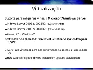 Virtualização
Suporte para máquinas virtuais Microsoft Windows Server
Windows Server 2003 & 2003R2 - (32 and 64bit)
Windows Server 2008 & 2008R2 - (32 and 64 bit)
Windows XP e Windows 7
Certificado pela Microsoft: Server Virtualization Validation Program
  (SVVP)


Drivers Para-virtualized para alta performance no acesso a rede e disco
   I/O
WHQL Certified “signed” drivers Incluído em updates da Microsoft
 