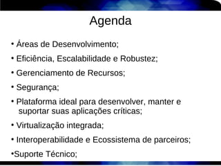 Agenda
●
    Áreas de Desenvolvimento;
●
    Eficiência, Escalabilidade e Robustez;
●
    Gerenciamento de Recursos;
●
    Segurança;
●
    Plataforma ideal para desenvolver, manter e
    suportar suas aplicações críticas;
●
    Virtualização integrada;
●
    Interoperabilidade e Ecossistema de parceiros;
Suporte Técnico;
●
 