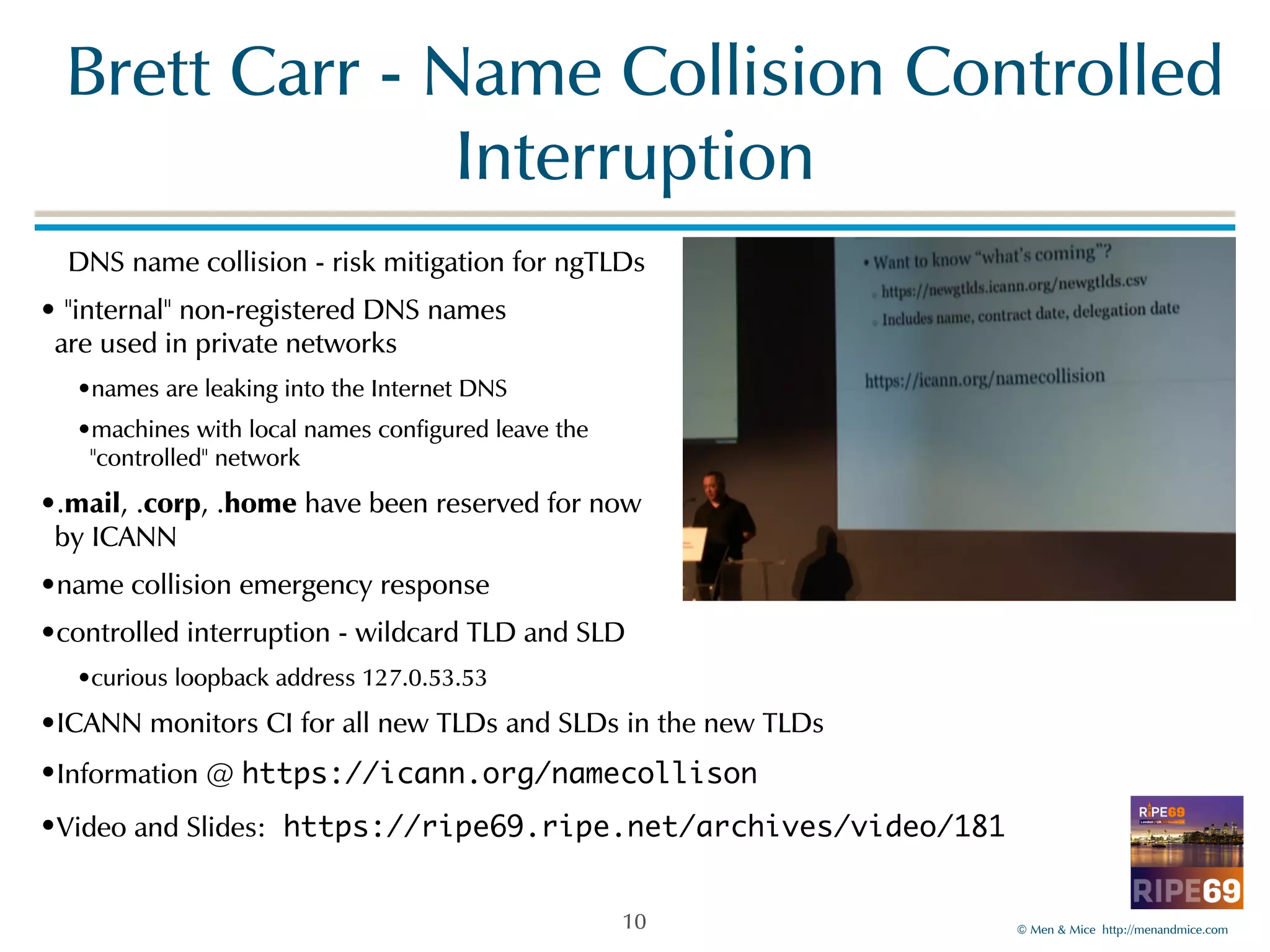 !Brett!Carr!-!Name!Collision!Controlled! 
©!Men!&!Mice!!http://menandmice.com! 
Interruption 
!DNS!name!collision!-!risk!mitigation!for!ngTLDs! 
•!"internal"!non-registered!DNS!names 
are!used!in!private!networks! 
•names!are!leaking!into!the!Internet!DNS! 
•machines!with!local!names!configured!leave!the! 
"controlled"!network! 
•.mail,!.corp,!.home!have!been!reserved!for!now 
by!ICANN! 
•name!collision!emergency!response! 
•controlled!interruption!-!wildcard!TLD!and!SLD! 
•curious!loopback!address!127.0.53.53! 
•ICANN!monitors!CI!for!all!new!TLDs!and!SLDs!in!the!new!TLDs! 
•Information!@!https://icann.org/namecollison 
•Video!and!Slides: https://ripe69.ripe.net/archives/video/181 
10 
 