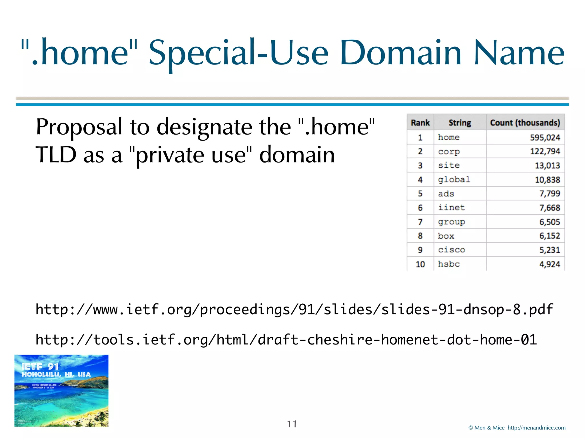 ".home"!Special-Use!Domain!Name 
©!Men!&!Mice!!http://menandmice.com! 
Proposal!to!designate!the!".home" 
TLD!as!a!"private!use"!domain! 
! 
! 
! 
http://www.ietf.org/proceedings/91/slides/slides-91-dnsop-8.pdf 
http://tools.ietf.org/html/draft-cheshire-homenet-dot-home-01 
11 
 