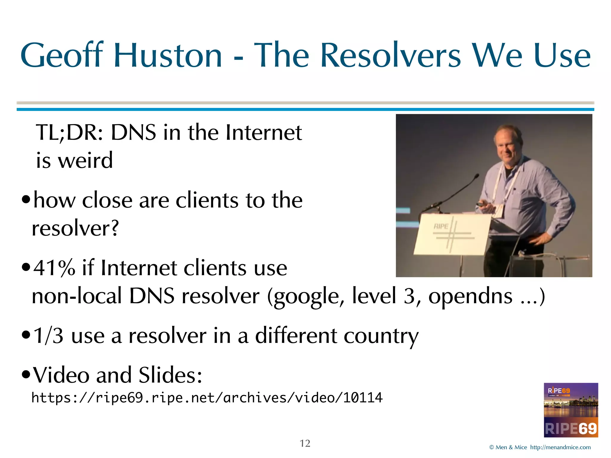 Geoff!Huston!-!The!Resolvers!We!Use 
TL;DR:!DNS!in!the!Internet 
is!weird! 
•how!close!are!clients!to!the! 
resolver?! 
•41%!if!Internet!clients!use! 
non-local!DNS!resolver!(google,!level!3,!opendns!…)! 
•1/3!use!a!resolver!in!a!different!country! 
•Video!and!Slides:! 
https://ripe69.ripe.net/archives/video/10114 
©!Men!&!Mice!!http://menandmice.com! 
12 
 