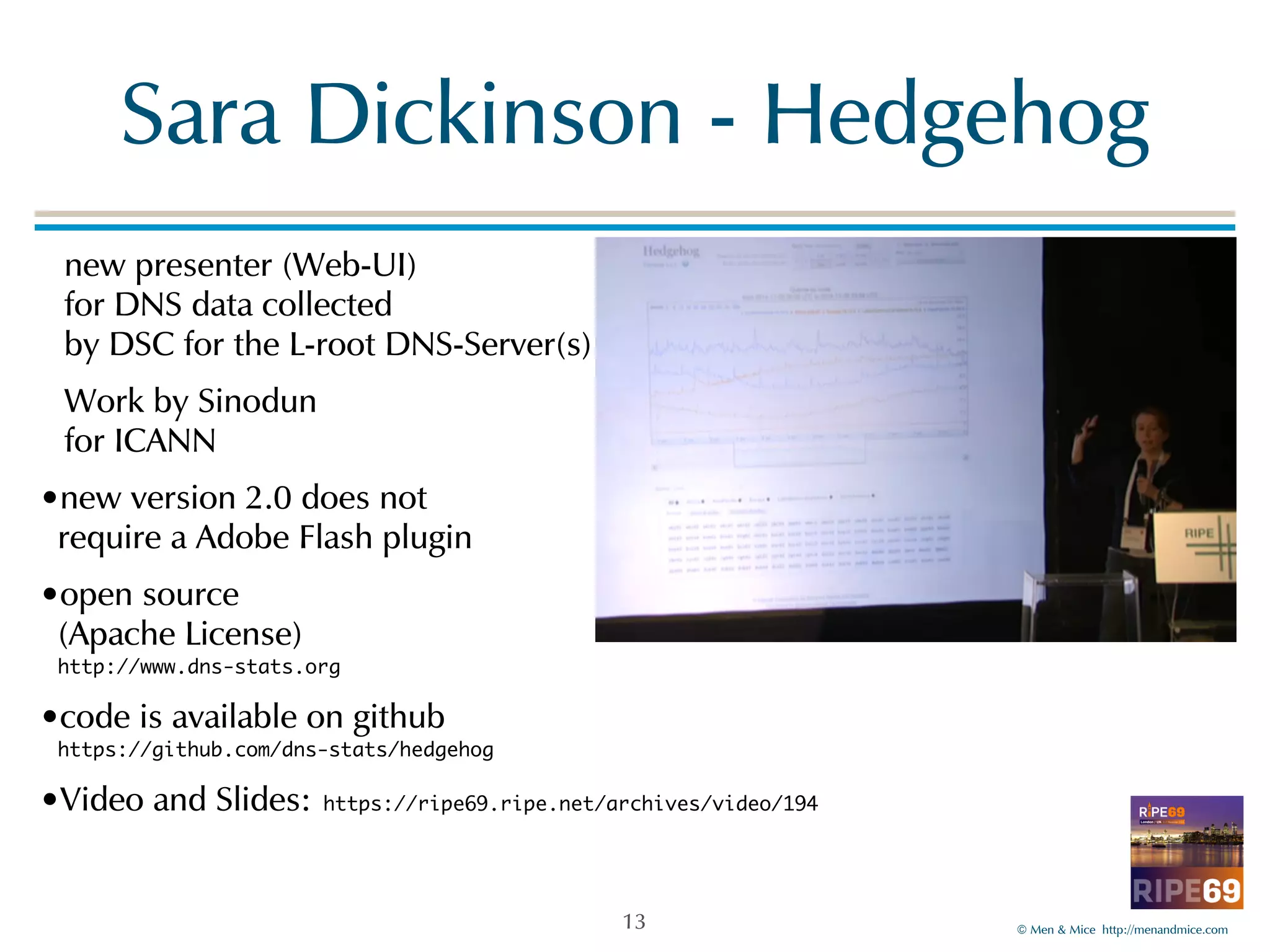 Sara!Dickinson!-!Hedgehog 
©!Men!&!Mice!!http://menandmice.com! 
new!presenter!(Web-UI)! 
for!DNS!data!collected 
by!DSC!for!the!L-root!DNS-Server(s)! 
Work!by!Sinodun! 
for!ICANN! 
•new!version!2.0!does!not 
require!a!Adobe!Flash!plugin! 
•open!source 
(Apache!License)! 
http://www.dns-stats.org 
•code!is!available!on!github 
https://github.com/dns-stats/hedgehog 
•Video!and!Slides: https://ripe69.ripe.net/archives/video/194 
13 
 
