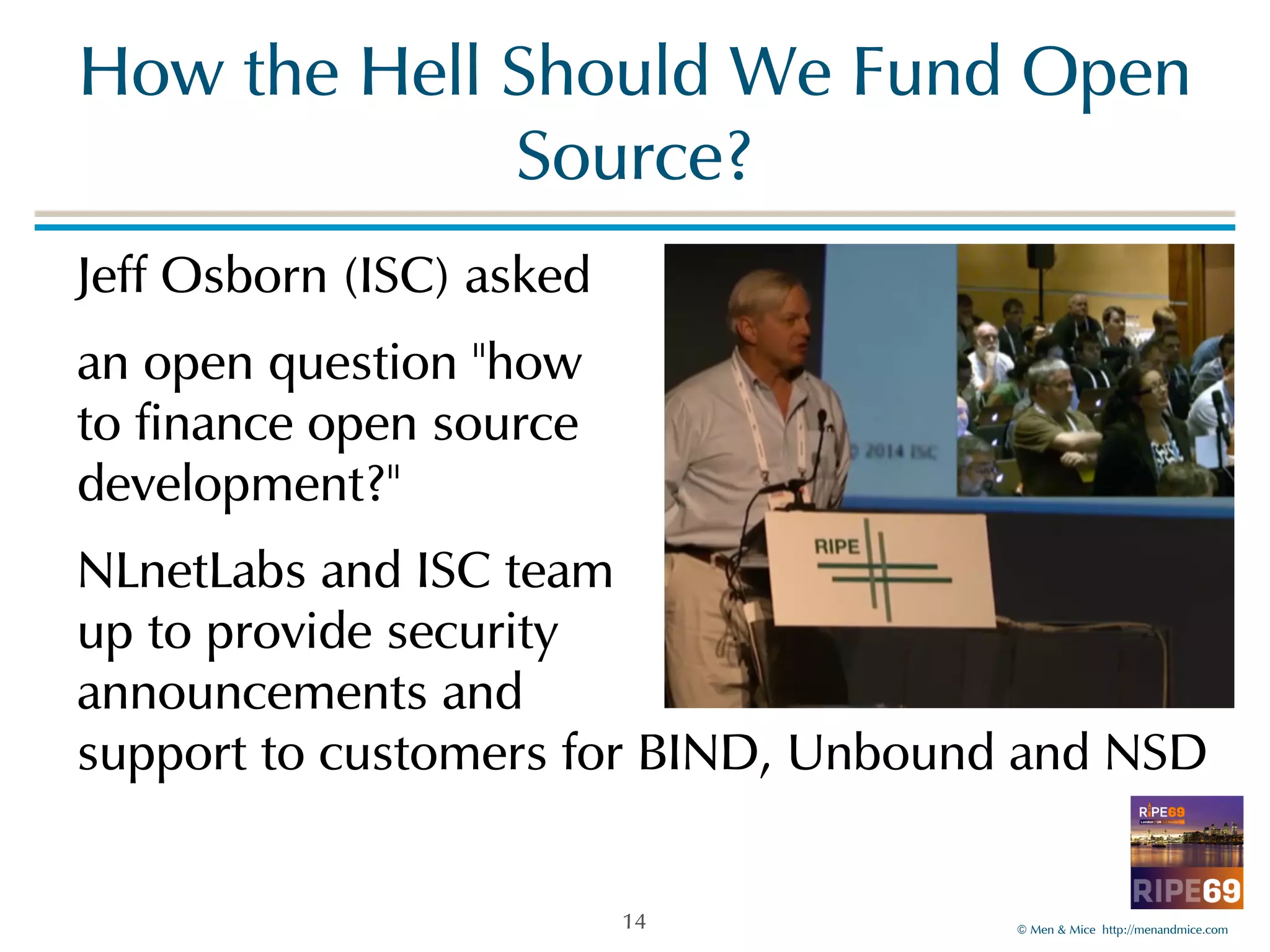 How!the!Hell!Should!We!Fund!Open! 
©!Men!&!Mice!!http://menandmice.com! 
Source? 
Jeff!Osborn!(ISC)!asked! 
an!open!question!"how 
to!finance!open!source 
development?"! 
NLnetLabs!and!ISC!team 
up!to!provide!security 
announcements!and 
support!to!customers!for!BIND,!Unbound!and!NSD 
14 
 