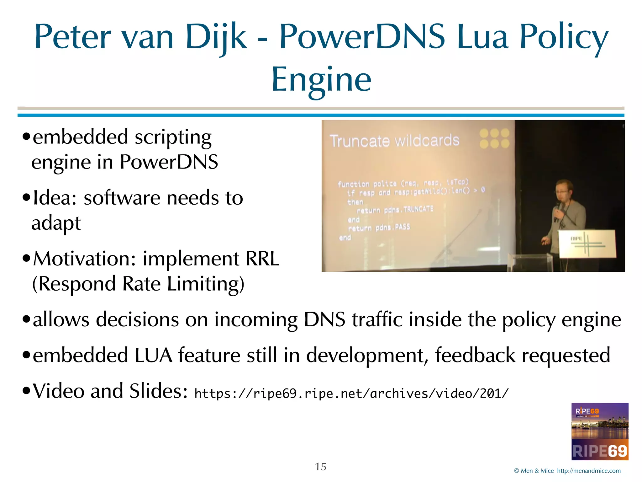 Peter!van!Dijk!-!PowerDNS!Lua!Policy! 
©!Men!&!Mice!!http://menandmice.com! 
Engine 
•embedded!scripting 
engine!in!PowerDNS! 
•Idea:!software!needs!to 
adapt! 
•Motivation:!implement!RRL! 
(Respond!Rate!Limiting)! 
•allows!decisions!on!incoming!DNS!traffic!inside!the!policy!engine! 
•embedded!LUA!feature!still!in!development,!feedback!requested! 
•Video!and!Slides:!https://ripe69.ripe.net/archives/video/201/ 
15 
 