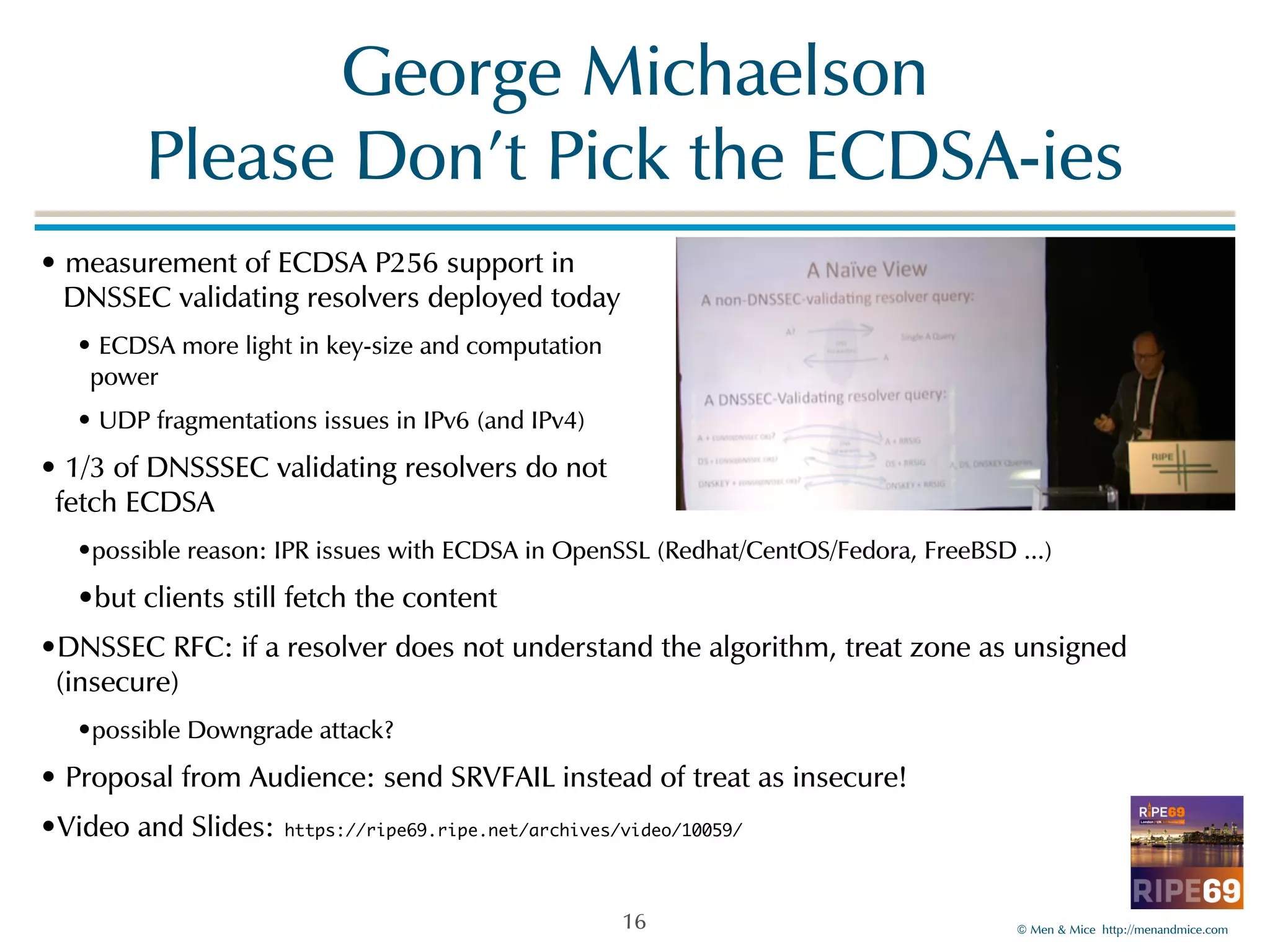 ©!Men!&!Mice!!http://menandmice.com! 
George!Michaelson 
Please!Don’t!Pick!the!ECDSA-ies 
•!measurement!of!ECDSA!P256!support!in! 
!DNSSEC!validating!resolvers!deployed!today! 
•!ECDSA!more!light!in!key-size!and!computation! 
power! 
•!UDP!fragmentations!issues!in!IPv6!(and!IPv4)! 
•!1/3!of!DNSSSEC!validating!resolvers!do!not! 
fetch!ECDSA! 
•possible!reason:!IPR!issues!with!ECDSA!in!OpenSSL!(Redhat/CentOS/Fedora,!FreeBSD!...)! 
•but!clients!still!fetch!the!content! 
•DNSSEC!RFC:!if!a!resolver!does!not!understand!the!algorithm,!treat!zone!as!unsigned! 
(insecure)! 
•possible!Downgrade!attack?! 
•!Proposal!from!Audience:!send!SRVFAIL!instead!of!treat!as!insecure!! 
•Video!and!Slides: https://ripe69.ripe.net/archives/video/10059/ 
16 
 