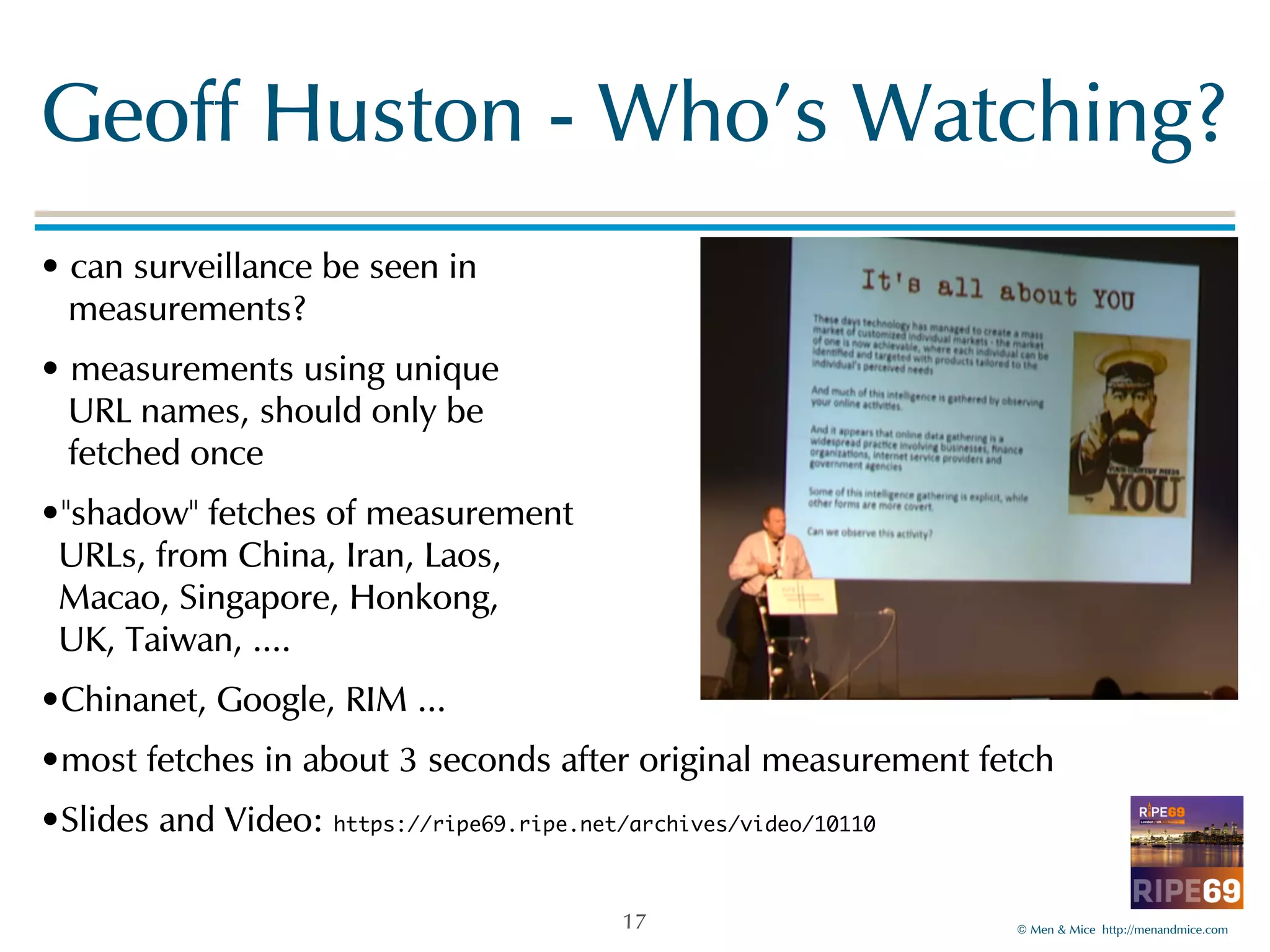Geoff!Huston!-!Who's!Watching? 
•!can!surveillance!be!seen!in! 
!measurements?! 
•!measurements!using!unique! 
!URL!names,!should!only!be! 
!fetched!once! 
•"shadow"!fetches!of!measurement 
URLs,!from!China,!Iran,!Laos, 
Macao,!Singapore,!Honkong,! 
UK,!Taiwan,!....! 
•Chinanet,!Google,!RIM!...! 
•most!fetches!in!about!3!seconds!after!original!measurement!fetch! 
•Slides!and!Video:!https://ripe69.ripe.net/archives/video/10110 
©!Men!&!Mice!!http://menandmice.com! 
17 
 