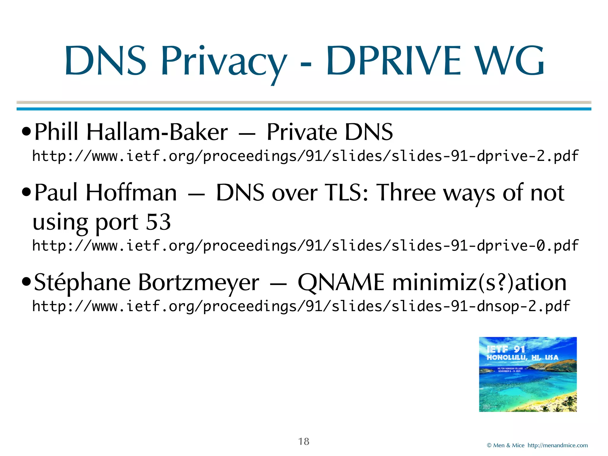 DNS!Privacy!-!DPRIVE!WG 
•Phill!Hallam-Baker!—!Private!DNS 
http://www.ietf.org/proceedings/91/slides/slides-91-dprive-2.pdf! 
•Paul!Hoffman!—!DNS!over!TLS:!Three!ways!of!not! 
using!port!53 
http://www.ietf.org/proceedings/91/slides/slides-91-dprive-0.pdf! 
•Stéphane!Bortzmeyer!—!QNAME!minimiz(s?)ation 
http://www.ietf.org/proceedings/91/slides/slides-91-dnsop-2.pdf! 
! 
©!Men!&!Mice!!http://menandmice.com! 
18 
 