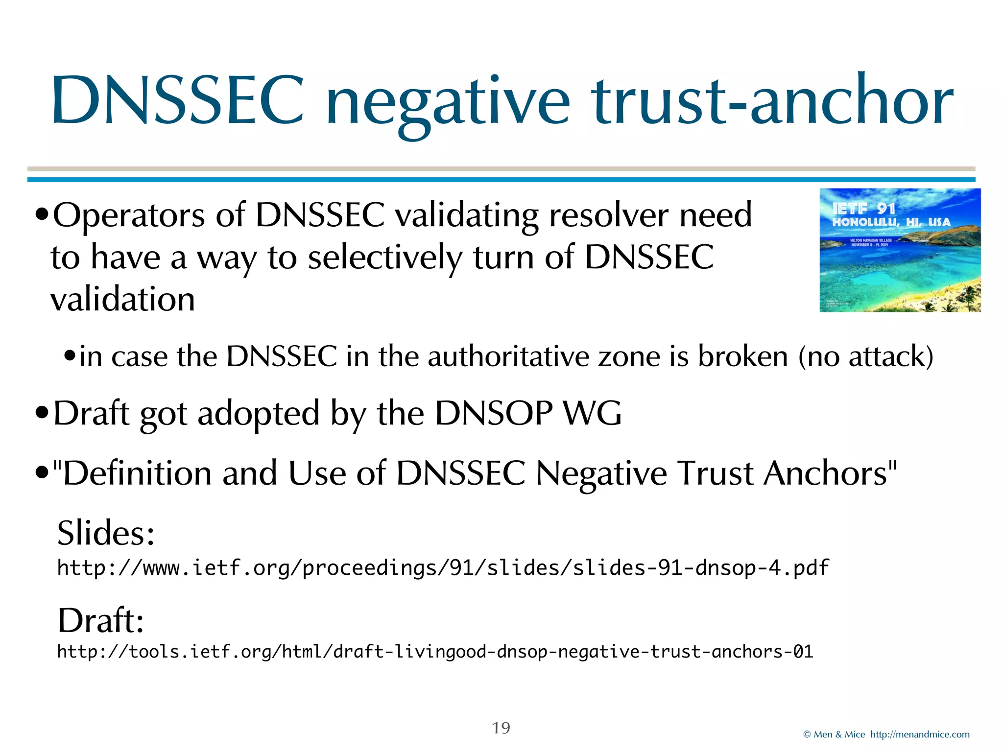 DNSSEC!negative!trust-anchor 
•Operators!of!DNSSEC!validating!resolver!need 
to!have!a!way!to!selectively!turn!of!DNSSEC! 
validation! 
•in!case!the!DNSSEC!in!the!authoritative!zone!is!broken!(no!attack)! 
•Draft!got!adopted!by!the!DNSOP!WG! 
•"Definition!and!Use!of!DNSSEC!Negative!Trust!Anchors"! 
Slides:! 
http://www.ietf.org/proceedings/91/slides/slides-91-dnsop-4.pdf! 
Draft:! 
http://tools.ietf.org/html/draft-livingood-dnsop-negative-trust-anchors-01 
©!Men!&!Mice!!http://menandmice.com! 
19 
 