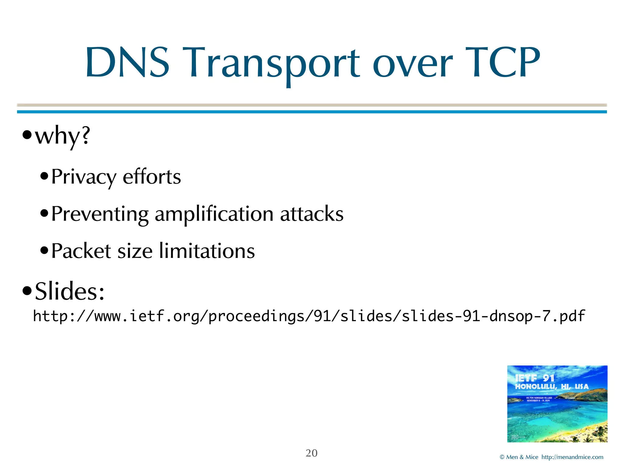 DNS!Transport!over!TCP 
•why?! 
•Privacy!efforts! 
•Preventing!amplification!attacks! 
•Packet!size!limitations! 
•Slides:! 
http://www.ietf.org/proceedings/91/slides/slides-91-dnsop-7.pdf 
©!Men!&!Mice!!http://menandmice.com! 
20 
 