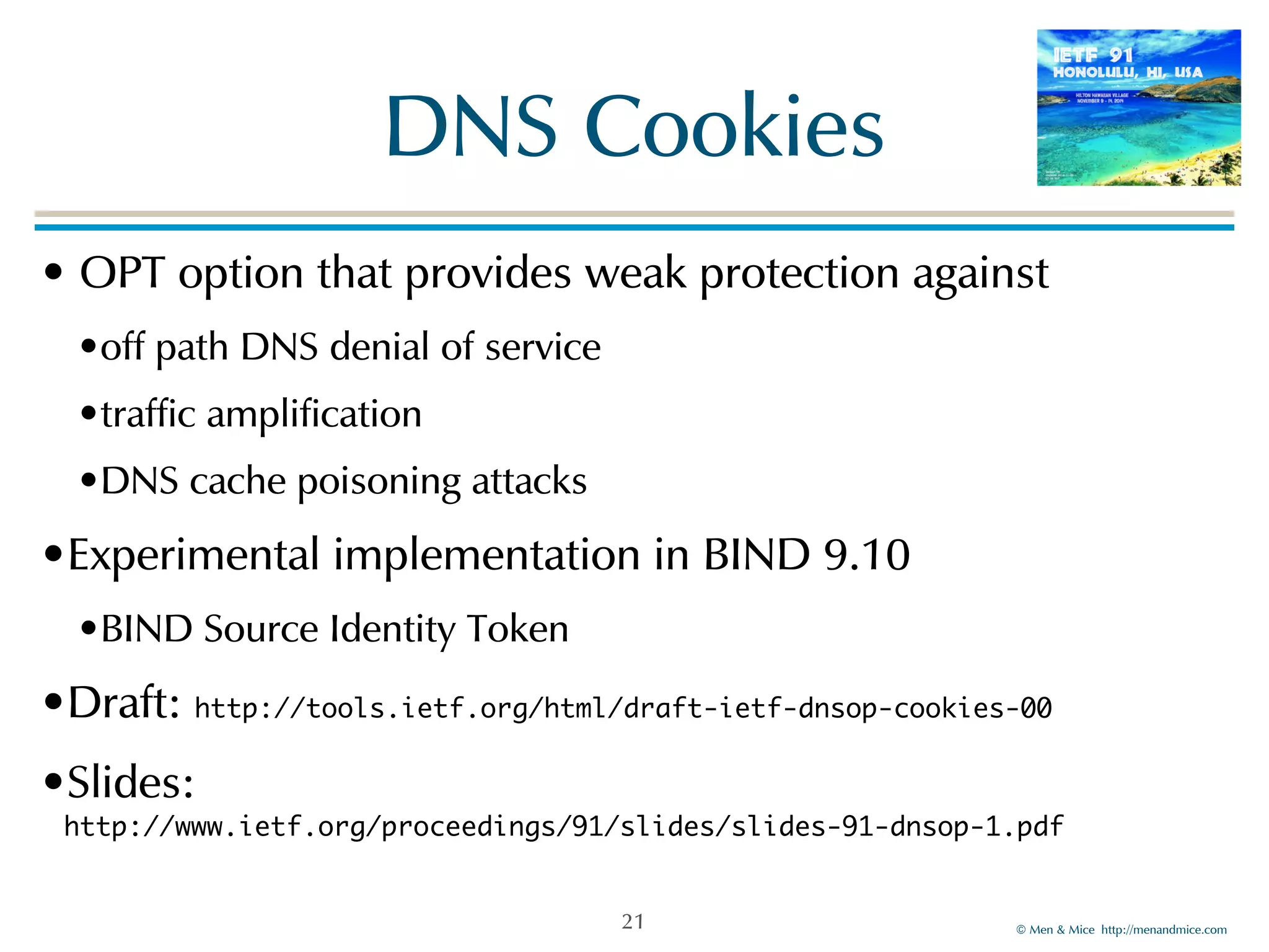 ©!Men!&!Mice!!http://menandmice.com! 
DNS!Cookies 
•!OPT!option!that!provides!weak!protection!against! 
•off!path!DNS!denial!of!service! 
•traffic!amplification! 
•DNS!cache!poisoning!attacks! 
•Experimental!implementation!in!BIND!9.10! 
•BIND!Source!Identity!Token! 
•Draft:!http://tools.ietf.org/html/draft-ietf-dnsop-cookies-00! 
•Slides:! 
http://www.ietf.org/proceedings/91/slides/slides-91-dnsop-1.pdf 
21 
 