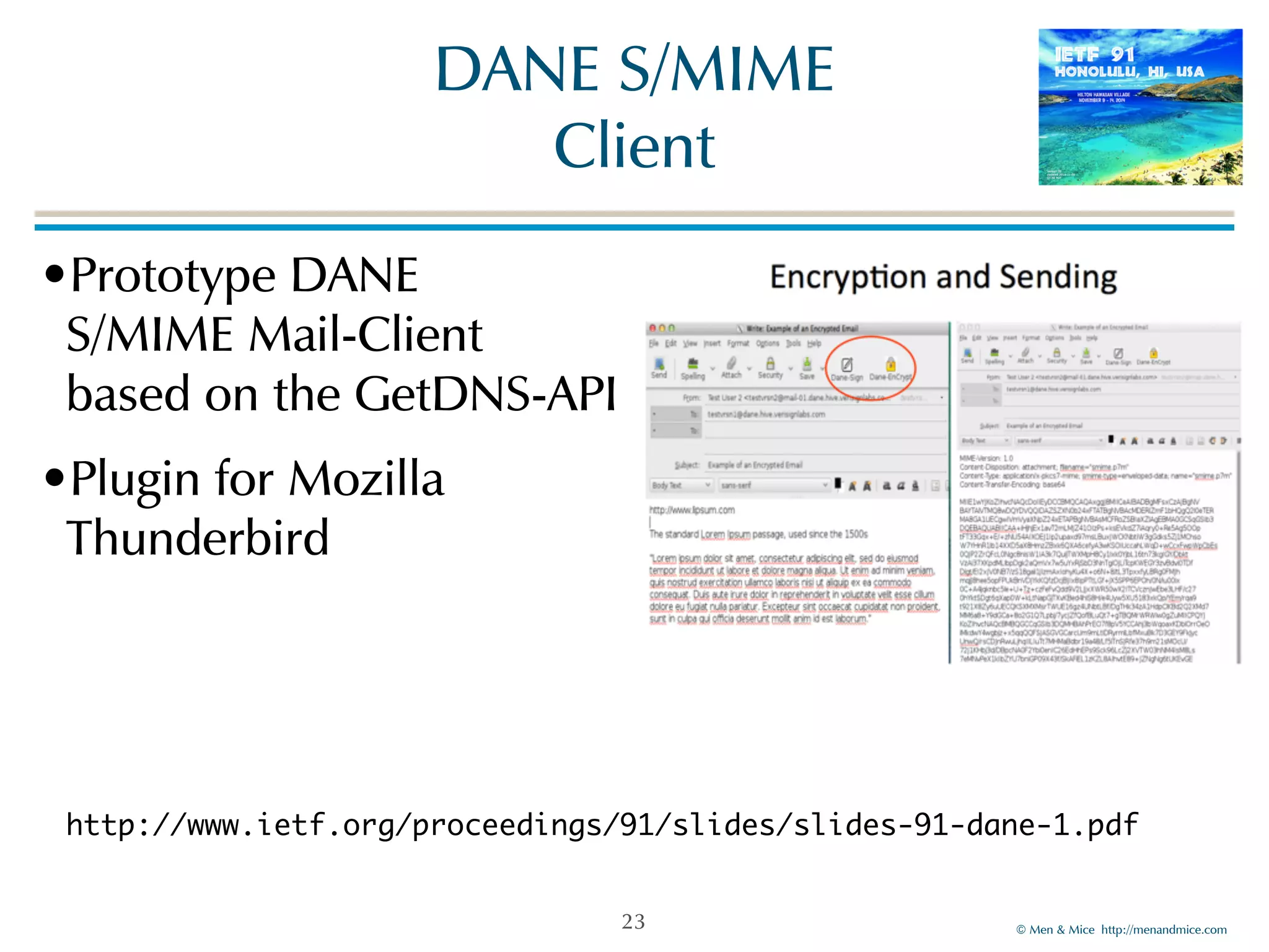 ©!Men!&!Mice!!http://menandmice.com! 
DANE!S/MIME 
Client 
•Prototype!DANE! 
S/MIME!Mail-Client 
based!on!the!GetDNS-API! 
•Plugin!for!Mozilla! 
Thunderbird 
http://www.ietf.org/proceedings/91/slides/slides-91-dane-1.pdf 
23 
 