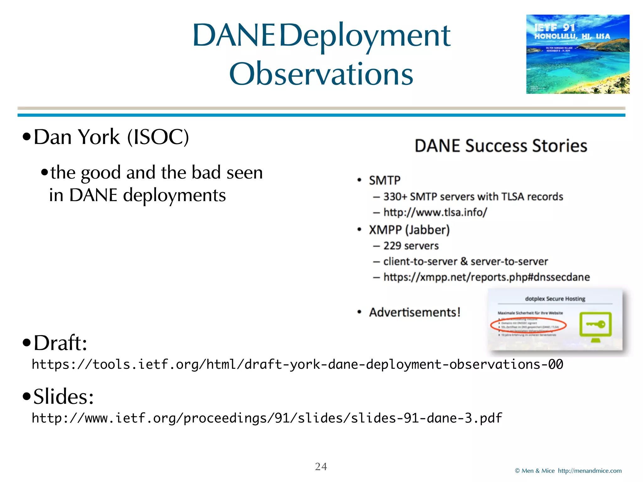 ©!Men!&!Mice!!http://menandmice.com! 
DANE!Deployment! 
Observations 
•Dan!York!(ISOC)! 
•the!good!and!the!bad!seen 
in!DANE!deployments 
•Draft:! 
https://tools.ietf.org/html/draft-york-dane-deployment-observations-00 
•Slides:! 
http://www.ietf.org/proceedings/91/slides/slides-91-dane-3.pdf 
24 
 
