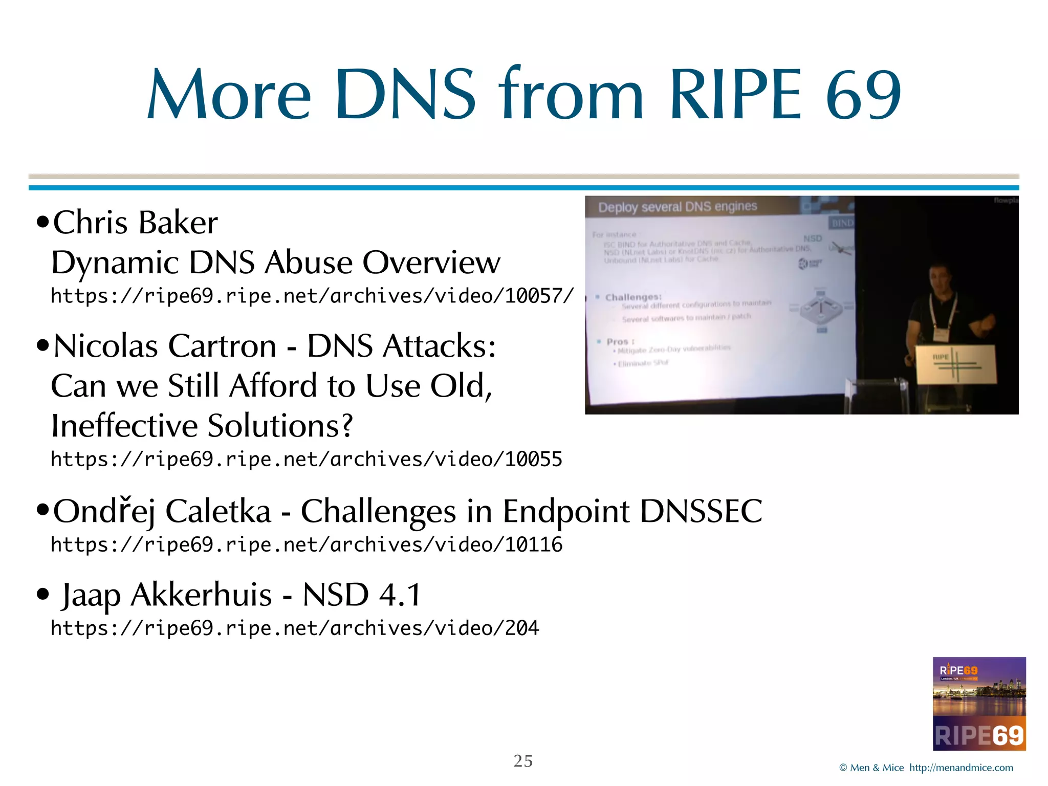 More!DNS!from!RIPE!69 
©!Men!&!Mice!!http://menandmice.com! 
•Chris!Baker 
Dynamic!DNS!Abuse!Overview 
https://ripe69.ripe.net/archives/video/10057/ 
•Nicolas!Cartron!-!DNS!Attacks:! 
Can!we!Still!Afford!to!Use!Old,! 
Ineffective!Solutions? 
https://ripe69.ripe.net/archives/video/10055! 
•Ondřej!Caletka!-!Challenges!in!Endpoint!DNSSEC 
https://ripe69.ripe.net/archives/video/10116! 
•!Jaap!Akkerhuis!-!NSD!4.1 
https://ripe69.ripe.net/archives/video/204 
25 
 