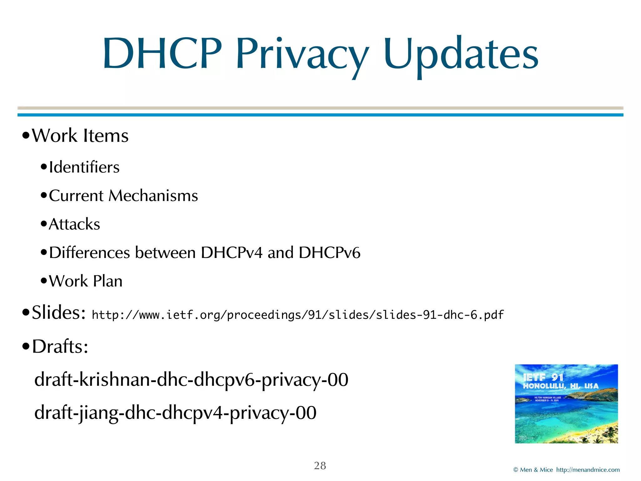 DHCP!Privacy!Updates 
©!Men!&!Mice!!http://menandmice.com! 
•Work!Items! 
•Identifiers! 
•Current!Mechanisms! 
•Attacks! 
•Differences!between!DHCPv4!and!DHCPv6! 
•Work!Plan! 
•Slides:!http://www.ietf.org/proceedings/91/slides/slides-91-dhc-6.pdf 
•Drafts:! 
draft-krishnan-dhc-dhcpv6-privacy-00! 
draft-jiang-dhc-dhcpv4-privacy-00 
28 
 