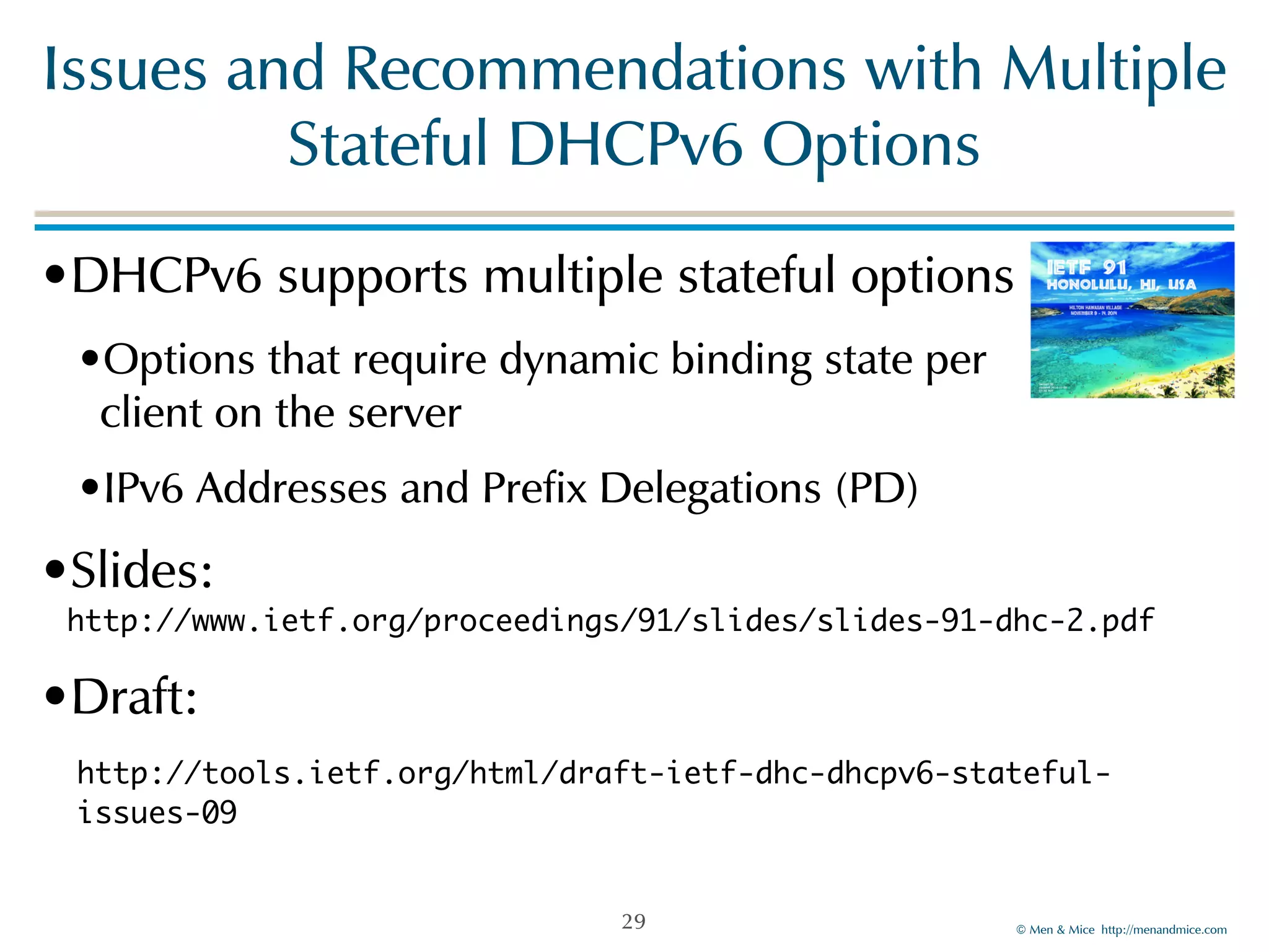 Issues!and!Recommendations!with!Multiple! 
©!Men!&!Mice!!http://menandmice.com! 
Stateful!DHCPv6!Options 
•DHCPv6!supports!multiple!stateful!options! 
•Options!that!require!dynamic!binding!state!per! 
client!on!the!server! 
•IPv6!Addresses!and!Prefix!Delegations!(PD)! 
•Slides:! 
http://www.ietf.org/proceedings/91/slides/slides-91-dhc-2.pdf 
•Draft:! 
http://tools.ietf.org/html/draft-ietf-dhc-dhcpv6-stateful-issues- 
09 
29 
 