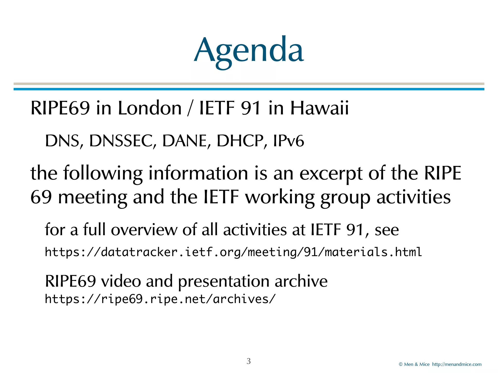 ©!Men!&!Mice!!http://menandmice.com! 
Agenda 
RIPE69!in!London!/!IETF!91!in!Hawaii!! 
DNS,!DNSSEC,!DANE,!DHCP,!IPv6! 
the!following!information!is!an!excerpt!of!the!RIPE! 
69!meeting!and!the!IETF!working!group!activities! 
for!a!full!overview!of!all!activities!at!IETF!91,!see! 
https://datatracker.ietf.org/meeting/91/materials.html !! 
RIPE69!video!and!presentation!archive 
https://ripe69.ripe.net/archives/ 
3 
 