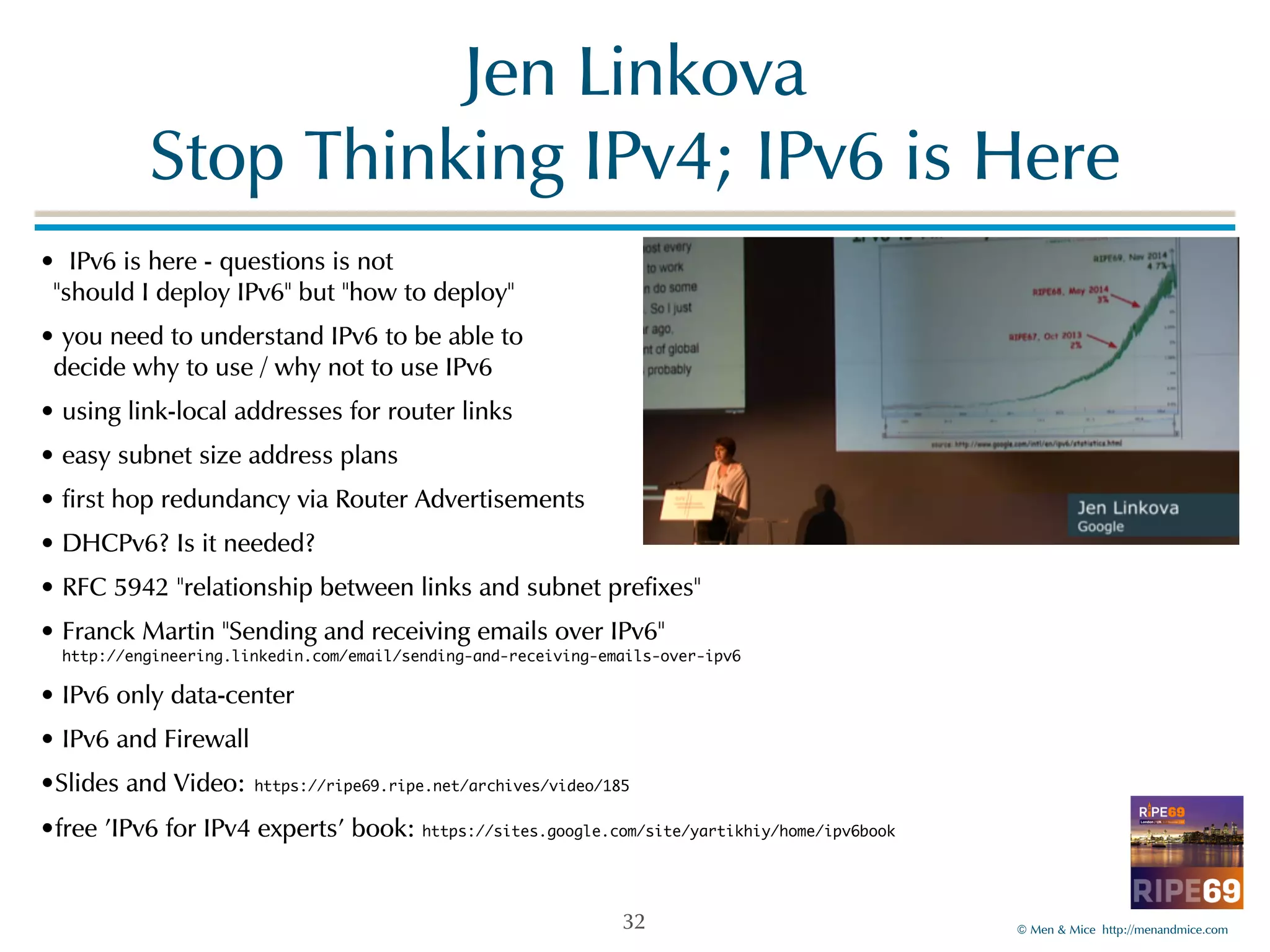 ©!Men!&!Mice!!http://menandmice.com! 
Jen!Linkova 
Stop!Thinking!IPv4;!IPv6!is!Here 
•!!IPv6!is!here!-!questions!is!not! 
"should!I!deploy!IPv6"!but!"how!to!deploy"! 
•!you!need!to!understand!IPv6!to!be!able!to! 
decide!why!to!use!/!why!not!to!use!IPv6! 
•!using!link-local!addresses!for!router!links! 
•!easy!subnet!size!address!plans! 
•!first!hop!redundancy!via!Router!Advertisements! 
•!DHCPv6?!Is!it!needed?! 
•!RFC!5942!"relationship!between!links!and!subnet!prefixes"! 
•!Franck!Martin!"Sending!and!receiving!emails!over!IPv6" 
http://engineering.linkedin.com/email/sending-and-receiving-emails-over-ipv6! 
•!IPv6!only!data-center! 
•!IPv6!and!Firewall! 
•Slides!and!Video: https://ripe69.ripe.net/archives/video/185! 
•free!'IPv6!for!IPv4!experts'!book:!https://sites.google.com/site/yartikhiy/home/ipv6book 
32 
 
