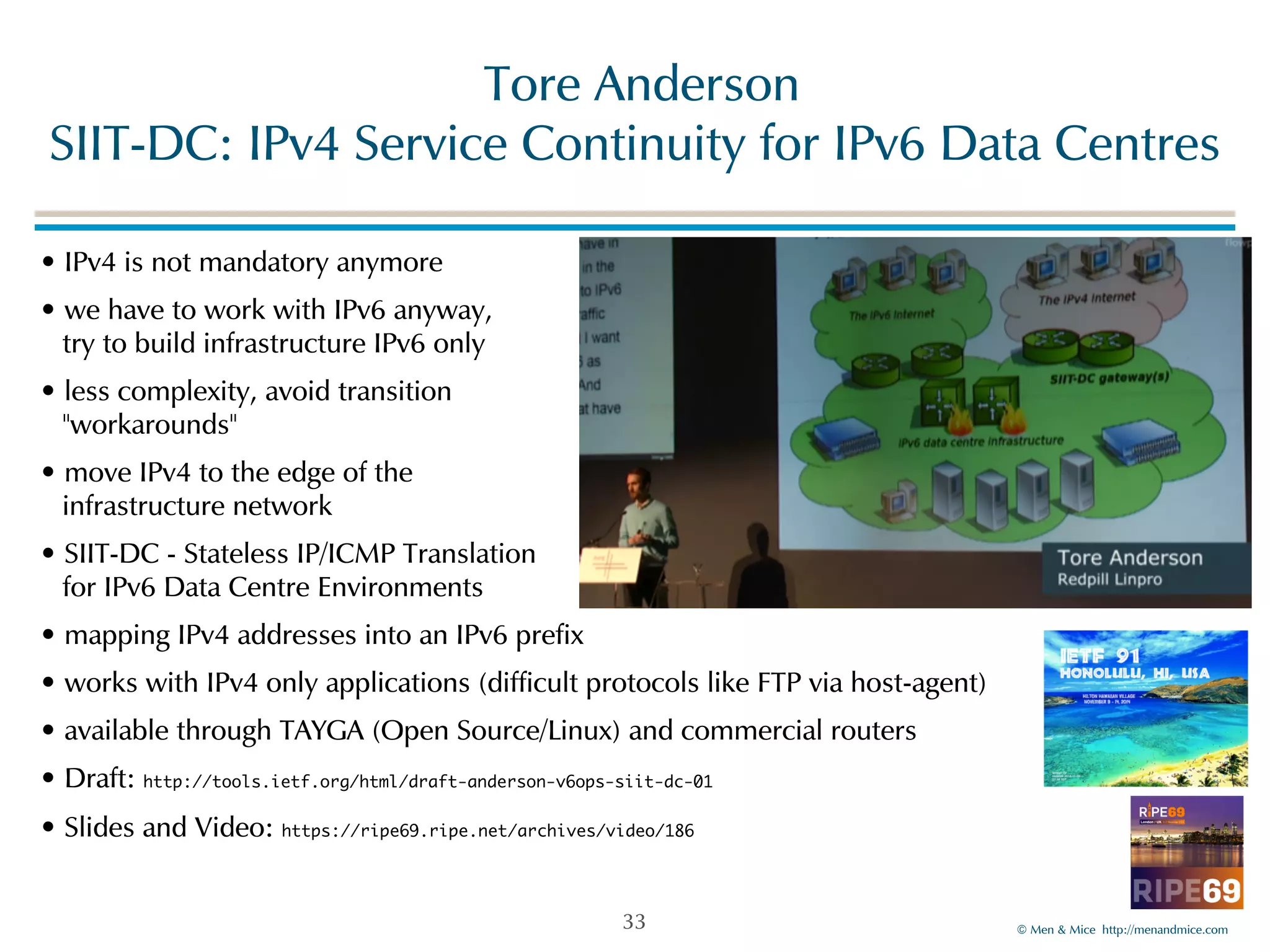 ©!Men!&!Mice!!http://menandmice.com! 
!Tore!Anderson 
SIIT-DC:!IPv4!Service!Continuity!for!IPv6!Data!Centres 
•!IPv4!is!not!mandatory!anymore! 
•!we!have!to!work!with!IPv6!anyway,! 
!try!to!build!infrastructure!IPv6!only! 
•!less!complexity,!avoid!transition! 
!"workarounds"! 
•!move!IPv4!to!the!edge!of!the! 
!infrastructure!network! 
•!SIIT-DC!-!Stateless!IP/ICMP!Translation! 
!for!IPv6!Data!Centre!Environments! 
•!mapping!IPv4!addresses!into!an!IPv6!prefix! 
•!works!with!IPv4!only!applications!(difficult!protocols!like!FTP!via!host-agent)! 
•!available!through!TAYGA!(Open!Source/Linux)!and!commercial!routers! 
•!Draft:!http://tools.ietf.org/html/draft-anderson-v6ops-siit-dc-01! 
•!Slides!and!Video:!https://ripe69.ripe.net/archives/video/186 
33 
 