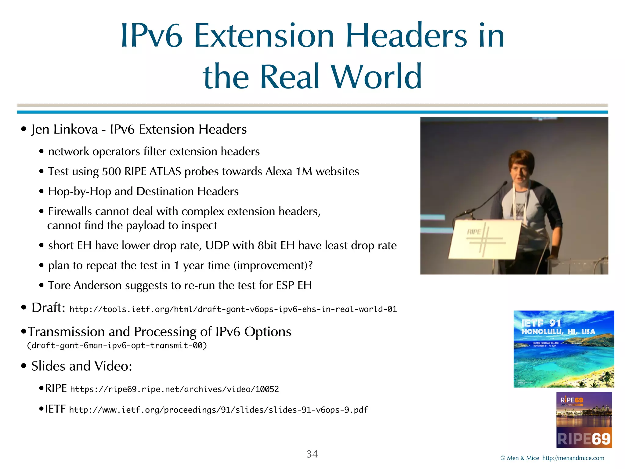 IPv6!Extension!Headers!in! 
©!Men!&!Mice!!http://menandmice.com! 
the!Real!World 
•!Jen!Linkova!-!IPv6!Extension!Headers! 
•!network!operators!filter!extension!headers! 
•!Test!using!500!RIPE!ATLAS!probes!towards!Alexa!1M!websites! 
•!Hop-by-Hop!and!Destination!Headers! 
•!Firewalls!cannot!deal!with!complex!extension!headers, 
!cannot!find!the!payload!to!inspect! 
•!short!EH!have!lower!drop!rate,!UDP!with!8bit!EH!have!least!drop!rate! 
•!plan!to!repeat!the!test!in!1!year!time!(improvement)?! 
•!Tore!Anderson!suggests!to!re-run!the!test!for!ESP!EH! 
•!Draft:!http://tools.ietf.org/html/draft-gont-v6ops-ipv6-ehs-in-real-world-01 
•Transmission!and!Processing!of!IPv6!Options 
(draft-gont-6man-ipv6-opt-transmit-00)! 
•!Slides!and!Video:!! 
•RIPE!https://ripe69.ripe.net/archives/video/10052! 
•IETF!http://www.ietf.org/proceedings/91/slides/slides-91-v6ops-9.pdf 
34 
 