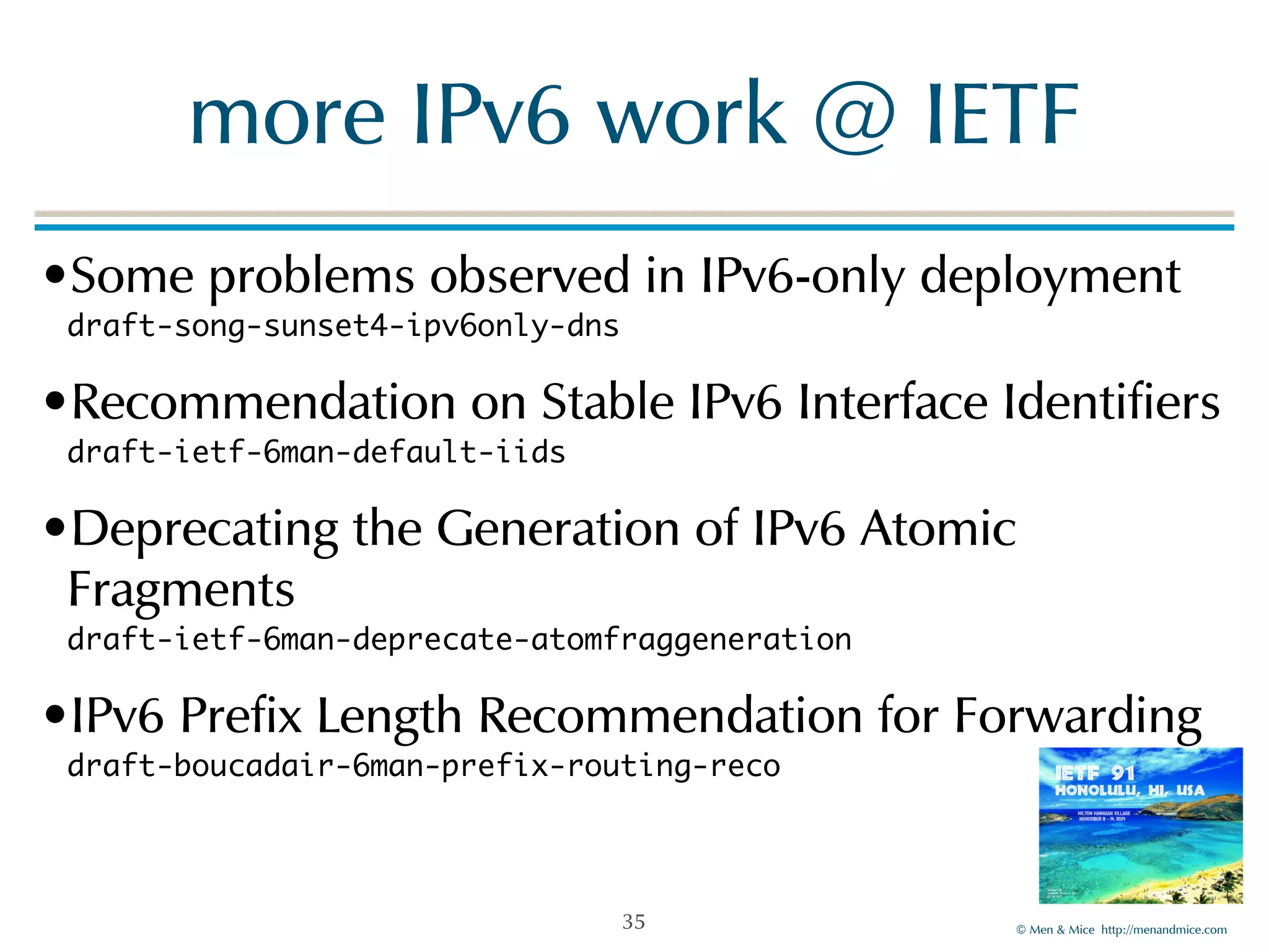 more!IPv6!work!@!IETF 
•Some!problems!observed!in!IPv6-only!deployment 
draft-song-sunset4-ipv6only-dns! 
•Recommendation!on!Stable!IPv6!Interface!Identifiers 
draft-ietf-6man-default-iids! 
•Deprecating!the!Generation!of!IPv6!Atomic! 
Fragments 
draft-ietf-6man-deprecate-atomfraggeneration! 
•IPv6!Prefix!Length!Recommendation!for!Forwarding 
draft-boucadair-6man-prefix-routing-reco 
©!Men!&!Mice!!http://menandmice.com! 
35 
 