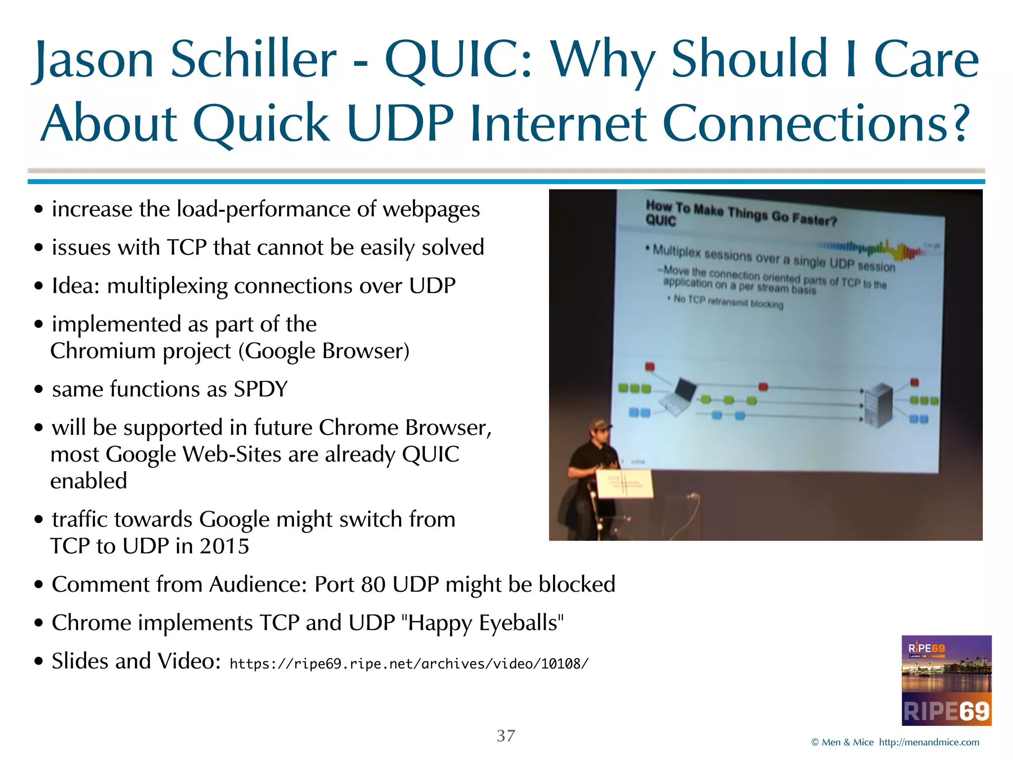 Jason!Schiller!-!QUIC:!Why!Should!I!Care! 
About!Quick!UDP!Internet!Connections? 
©!Men!&!Mice!!http://menandmice.com! 
•!increase!the!load-performance!of!webpages! 
•!issues!with!TCP!that!cannot!be!easily!solved! 
•!Idea:!multiplexing!connections!over!UDP! 
•!implemented!as!part!of!the! 
!Chromium!project!(Google!Browser)! 
•!same!functions!as!SPDY! 
•!will!be!supported!in!future!Chrome!Browser,! 
!most!Google!Web-Sites!are!already!QUIC! 
!enabled! 
•!traffic!towards!Google!might!switch!from! 
!TCP!to!UDP!in!2015! 
•!Comment!from!Audience:!Port!80!UDP!might!be!blocked! 
•!Chrome!implements!TCP!and!UDP!"Happy!Eyeballs"! 
•!Slides!and!Video: https://ripe69.ripe.net/archives/video/10108/ 
37 
 