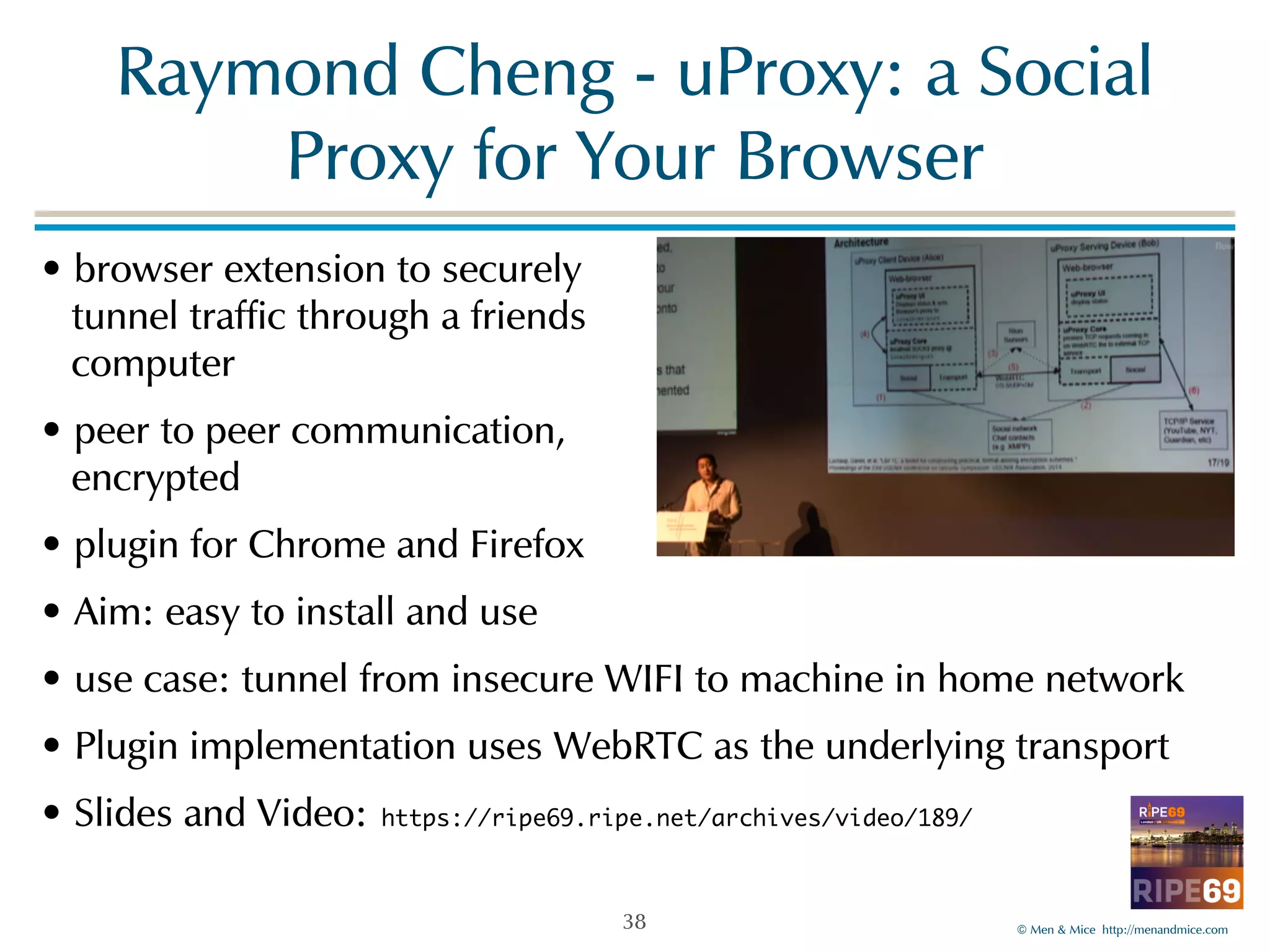 Raymond!Cheng!-!uProxy:!a!Social! 
©!Men!&!Mice!!http://menandmice.com! 
Proxy!for!Your!Browser 
•!browser!extension!to!securely 
!tunnel!traffic!through!a!friends 
!computer! 
•!peer!to!peer!communication, 
!encrypted! 
•!plugin!for!Chrome!and!Firefox! 
•!Aim:!easy!to!install!and!use! 
•!use!case:!tunnel!from!insecure!WIFI!to!machine!in!home!network! 
•!Plugin!implementation!uses!WebRTC!as!the!underlying!transport! 
•!Slides!and!Video: https://ripe69.ripe.net/archives/video/189/ 
38 
 