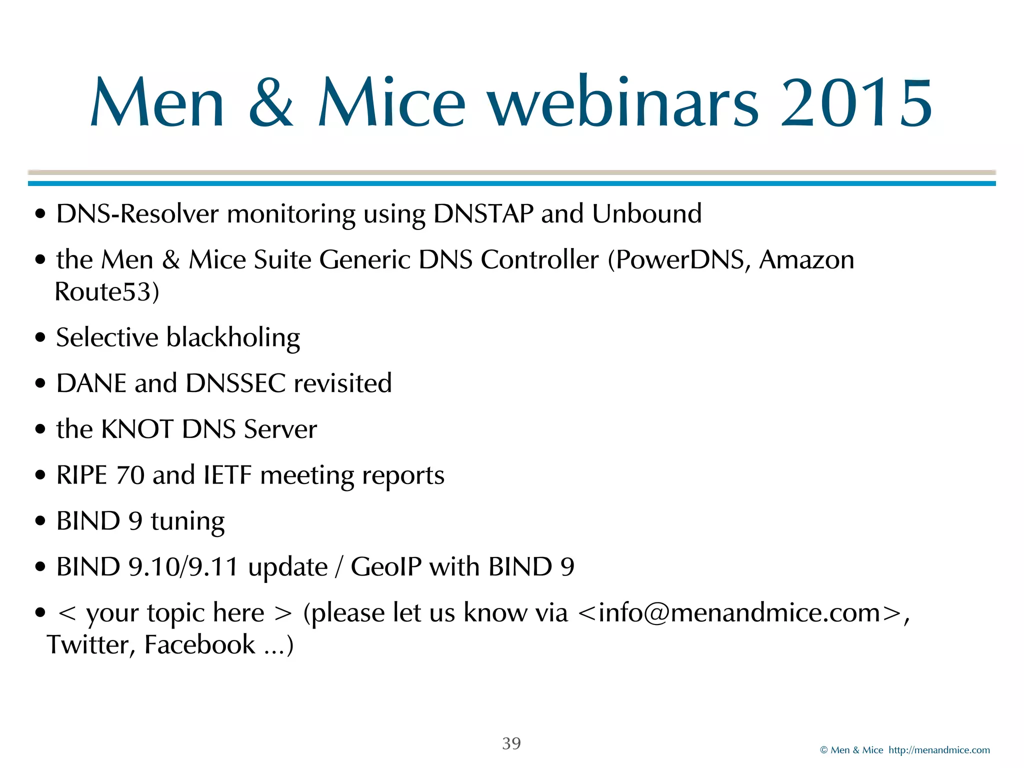 Men!&!Mice!webinars!2015 
•!DNS-Resolver!monitoring!using!DNSTAP!and!Unbound! 
•!the!Men!&!Mice!Suite!Generic!DNS!Controller!(PowerDNS,!Amazon! 
!Route53)! 
•!Selective!blackholing! 
•!DANE!and!DNSSEC!revisited! 
•!the!KNOT!DNS!Server! 
•!RIPE!70!and!IETF!meeting!reports! 
•!BIND!9!tuning! 
•!BIND!9.10/9.11!update!/!GeoIP!with!BIND!9! 
•!<!your!topic!here!>!(please!let!us!know!via!<info@menandmice.com>,! 
Twitter,!Facebook!…) 
©!Men!&!Mice!!http://menandmice.com! 
39 
 