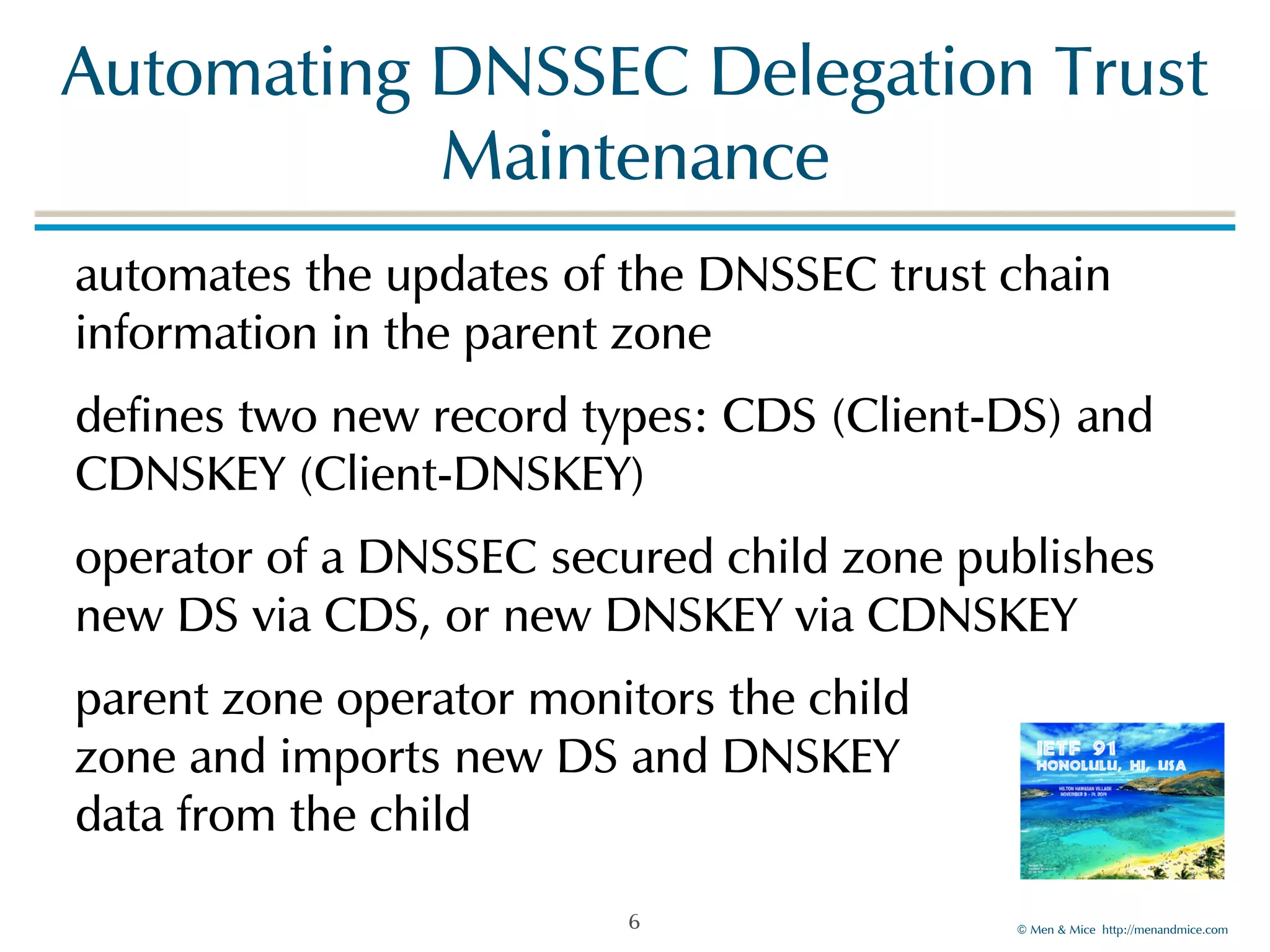 Automating!DNSSEC!Delegation!Trust! 
©!Men!&!Mice!!http://menandmice.com! 
Maintenance 
automates!the!updates!of!the!DNSSEC!trust!chain! 
information!in!the!parent!zone! 
defines!two!new!record!types:!CDS!(Client-DS)!and! 
CDNSKEY!(Client-DNSKEY)! 
operator!of!a!DNSSEC!secured!child!zone!publishes! 
new!DS!via!CDS,!or!new!DNSKEY!via!CDNSKEY! 
parent!zone!operator!monitors!the!child 
zone!and!imports!new!DS!and!DNSKEY! 
data!from!the!child 
6 
 