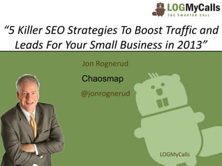 “5 Killer SEO Strategies To Boost Traffic and
  Leads For Your Small Business in 2013”
                Jon Rognerud
                Chaosmap
                @jonrognerud




                                LOGMyCalls
 