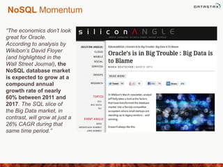 NoSQL Momentum
“The economics don’t look
great for Oracle.
According to analysis by
Wikibon’s David Floyer
(and highlighted in the
Wall Street Journal), the
NoSQL database market
is expected to grow at a
compound annual
growth rate of nearly
60% between 2011 and
2017. The SQL slice of
the Big Data market, in
contrast, will grow at just a
26% CAGR during that
same time period.”
 