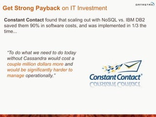 Get Strong Payback on IT Investment
Constant Contact found that scaling out with NoSQL vs. IBM DB2
saved them 90% in software costs, and was implemented in 1/3 the
time...
“To do what we need to do today
without Cassandra would cost a
couple million dollars more and
would be signiﬁcantly harder to
manage operationally.”
 