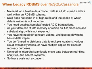 When Legacy RDBMS over NoSQL/Cassandra
• No need for a flexible data model; data is all structured and fits
well within an RDBMS schema.
• Data does not come in at high rates and the speed at which
data is written is not important.
• You need detailed/complex/nested ACID transactions.
• All your data can fit into memory or reside on 1-2 machines and
substantial growth is not expected.
• You have no need for constant uptime; unexpected downtime
has no/little impact.
• You don’t need to distribute data to multiple locations, various
cloud availability zones, or have multiple copies for disaster
recovery purposes.
• No need to integrate/seamlessly move data between real-time,
analytics, and search systems.
• Software costs not a concern.
 