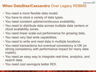 When DataStax/Cassandra Over Legacy RDBMS
• You need a more flexible data model.
• You have to store a variety of data types.
• You need constant uptime/continuous availability.
• You need to distribute data across multiple data centers or
cloud availability zones.
• You need linear scale-out performance for growing data.
• You need very fast write capabilities.
• You need to write and read data in multiple locations.
• You need transactions but eventual consistency is OK (or
strong consistency with performance impact for many data
copies).
• You need an easy way to integrate real-time, analytics, and
search data.
• You need cost savings/a better ROI.
 