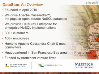 DataStax: An Overview
• Founded in April 2010
• We drive Apache Cassandra™,
the popular open-source NoSQL database
• We provide DataStax Enterprise for
enterprise NoSQL implementations
• 300+ customers
• 100+ employees
• Home to Apache Cassandra Chair & most
committers
• Headquartered in San Francisco Bay area
• Funded by prominent venture firms
 