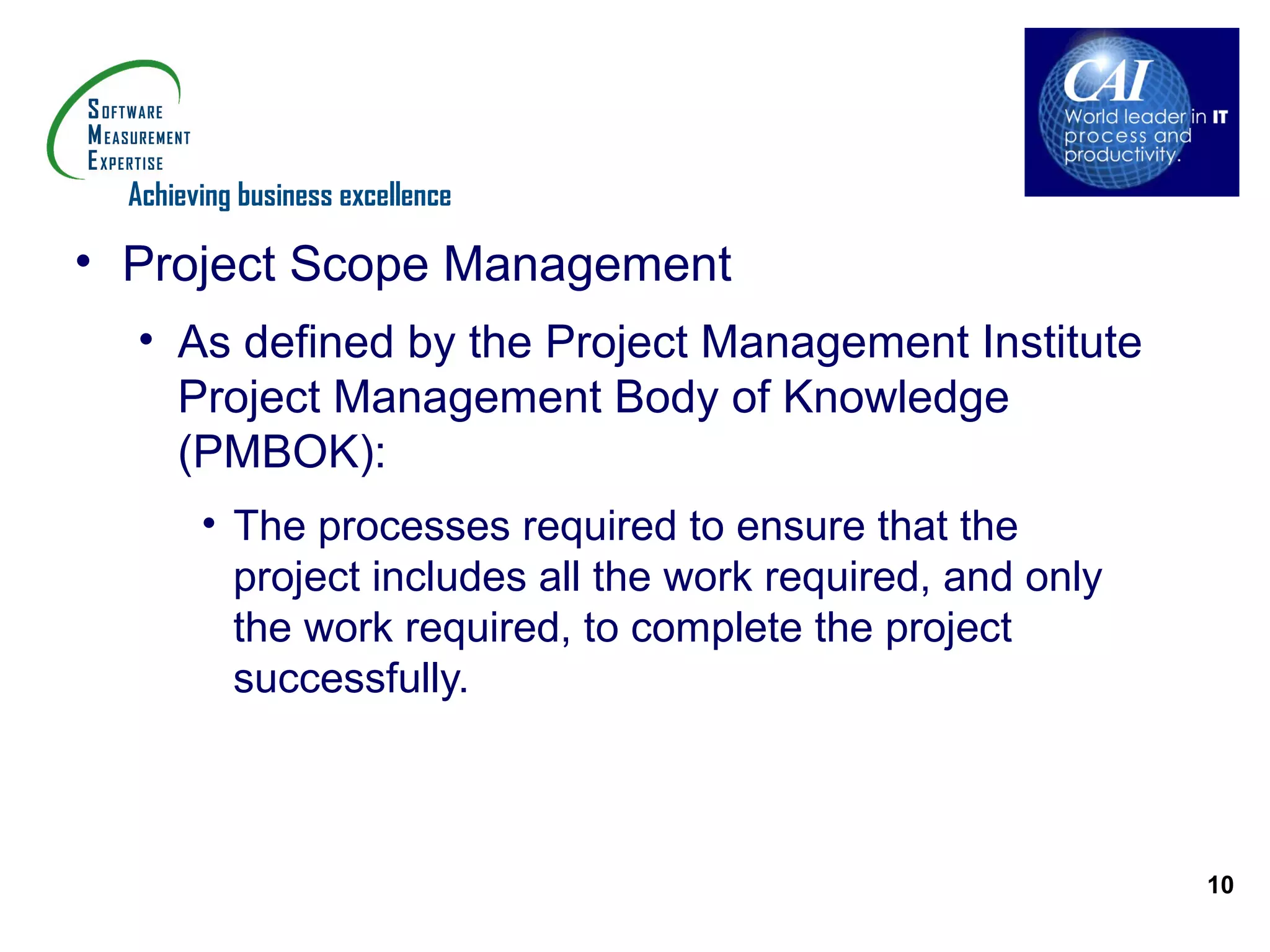 Achieving business excellence

• Project Scope Management
  • As defined by the Project Management Institute
    Project Management Body of Knowledge
    (PMBOK):
        • The processes required to ensure that the
          project includes all the work required, and only
          the work required, to complete the project
          successfully.



                                                             10
 
