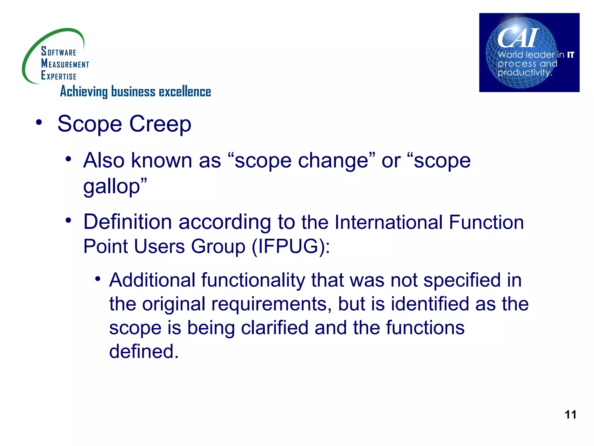 Achieving business excellence

• Scope Creep
  • Also known as “scope change” or “scope
    gallop”
  • Definition according to the International Function
      Point Users Group (IFPUG):
        • Additional functionality that was not specified in
          the original requirements, but is identified as the
          scope is being clarified and the functions
          defined.


                                                                11
 
