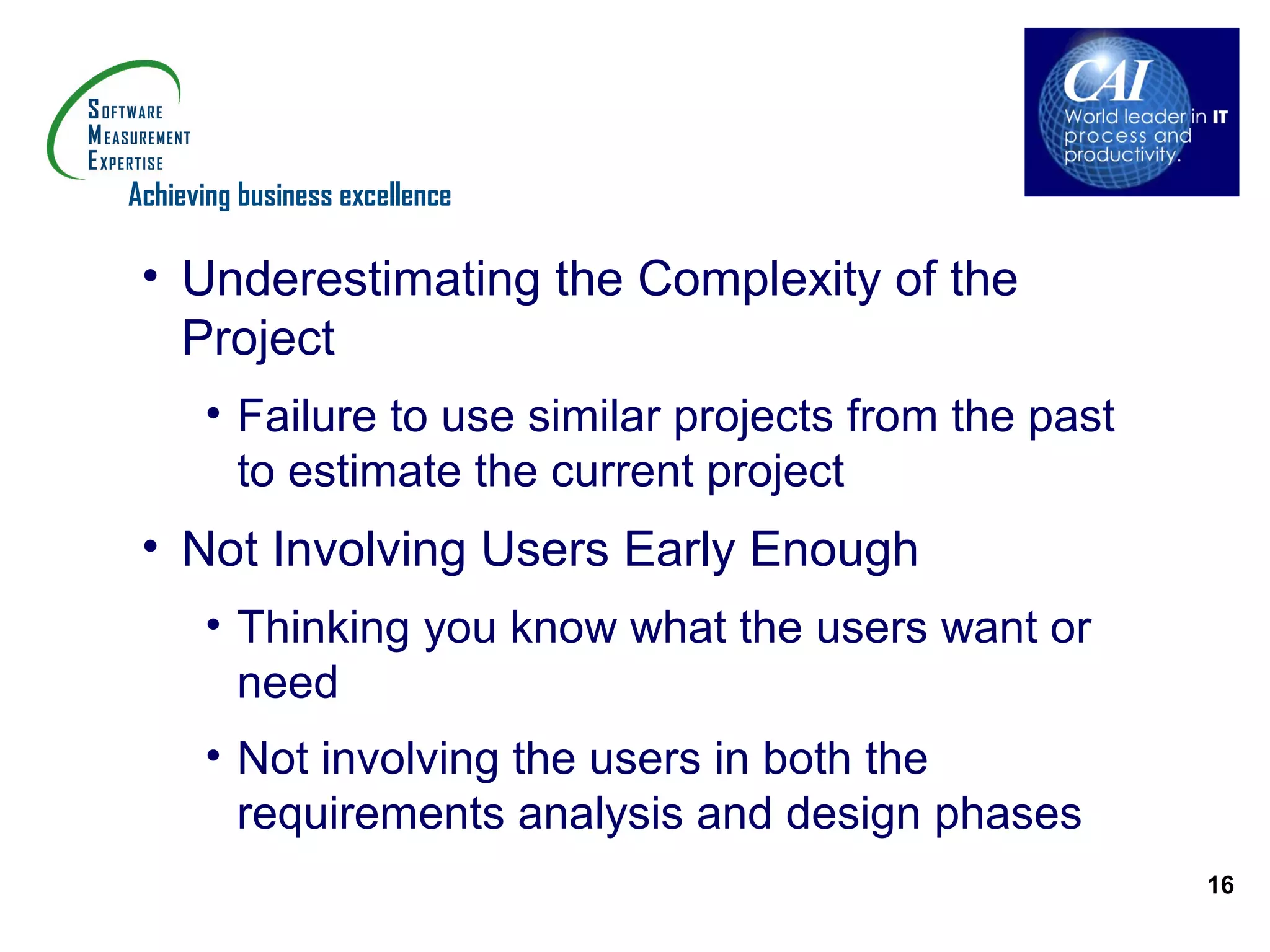 Achieving business excellence

 • Underestimating the Complexity of the
   Project
      • Failure to use similar projects from the past
        to estimate the current project
 • Not Involving Users Early Enough
      • Thinking you know what the users want or
        need
      • Not involving the users in both the
        requirements analysis and design phases
                                                        16
 
