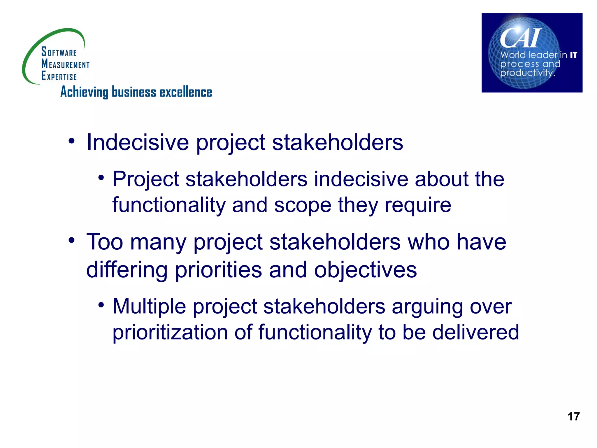 Achieving business excellence


 • Indecisive project stakeholders
       • Project stakeholders indecisive about the
         functionality and scope they require
 • Too many project stakeholders who have
   differing priorities and objectives
       • Multiple project stakeholders arguing over
         prioritization of functionality to be delivered


                                                           17
 