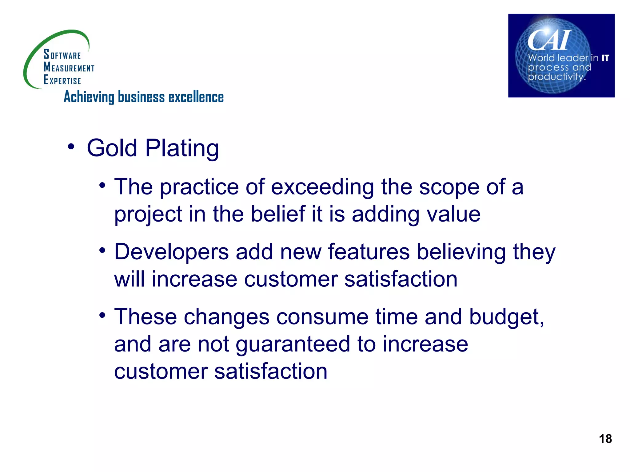 Achieving business excellence


• Gold Plating
      • The practice of exceeding the scope of a
        project in the belief it is adding value
      • Developers add new features believing they
        will increase customer satisfaction
      • These changes consume time and budget,
        and are not guaranteed to increase
        customer satisfaction

                                                     18
 