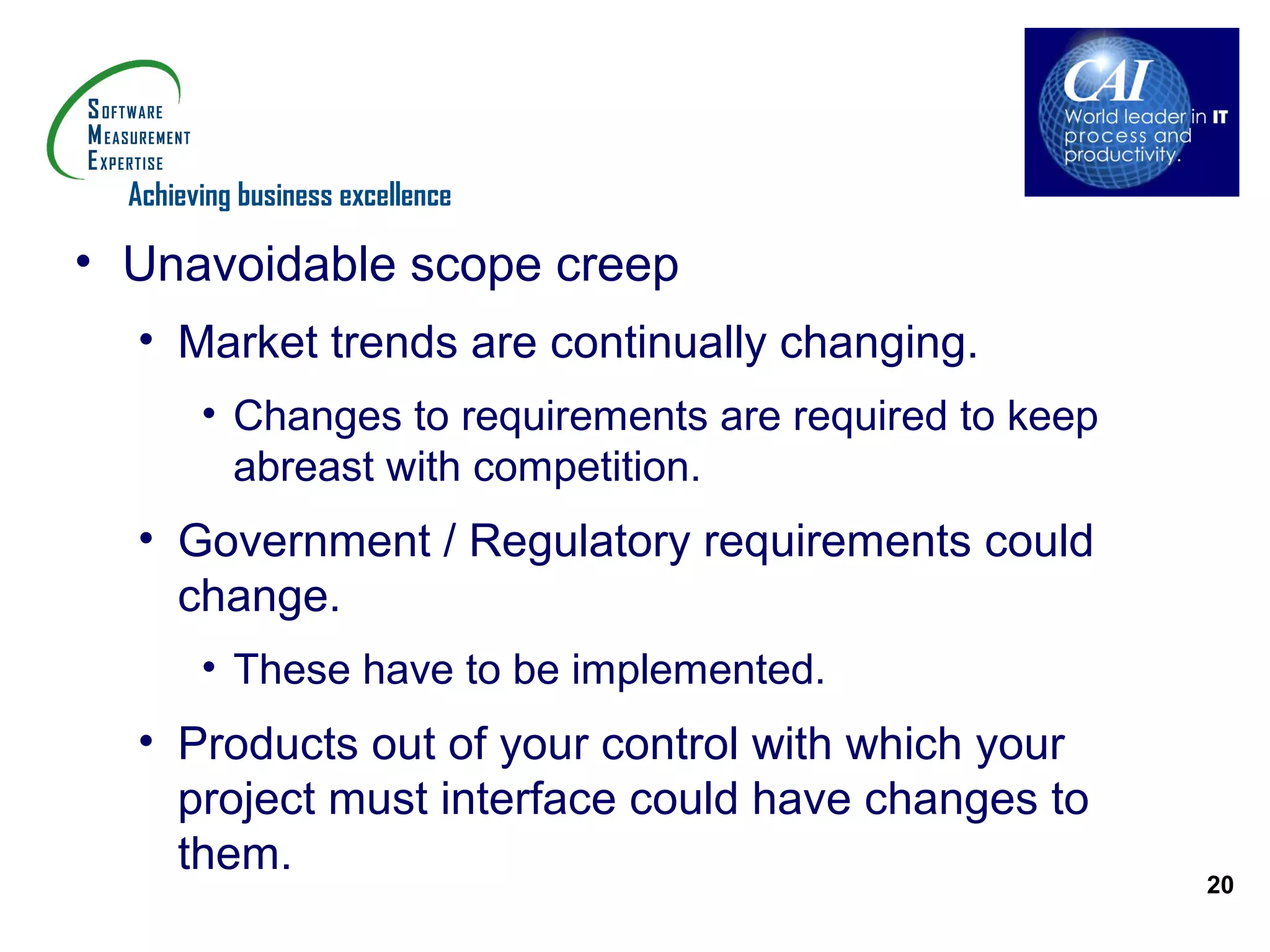 Achieving business excellence

• Unavoidable scope creep
  • Market trends are continually changing.
        • Changes to requirements are required to keep
          abreast with competition.
  • Government / Regulatory requirements could
    change.
        • These have to be implemented.
  • Products out of your control with which your
    project must interface could have changes to
    them.
                                                         20
 