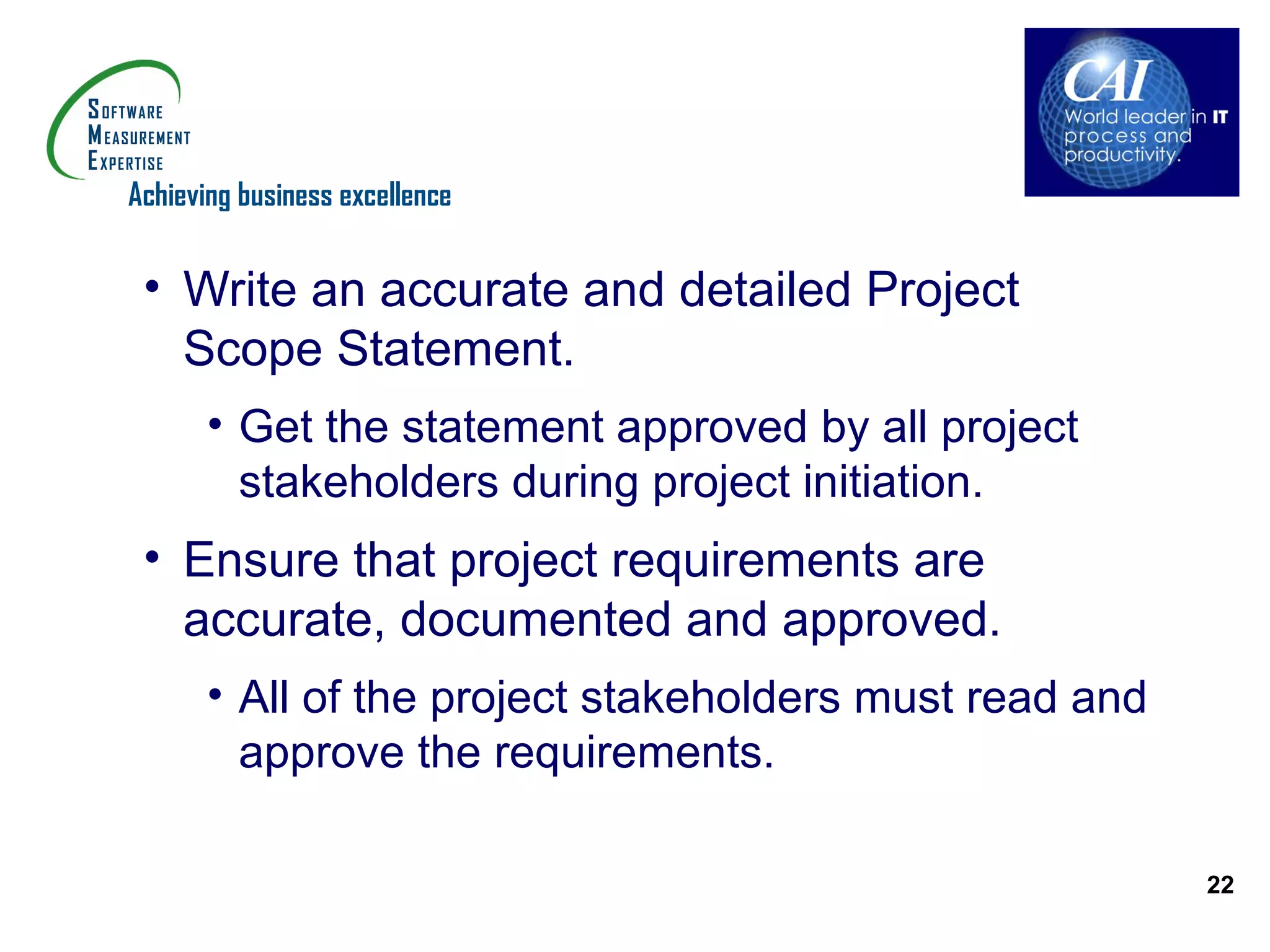 Achieving business excellence


 • Write an accurate and detailed Project
   Scope Statement.
       • Get the statement approved by all project
         stakeholders during project initiation.
 • Ensure that project requirements are
   accurate, documented and approved.
       • All of the project stakeholders must read and
         approve the requirements.

                                                         22
 