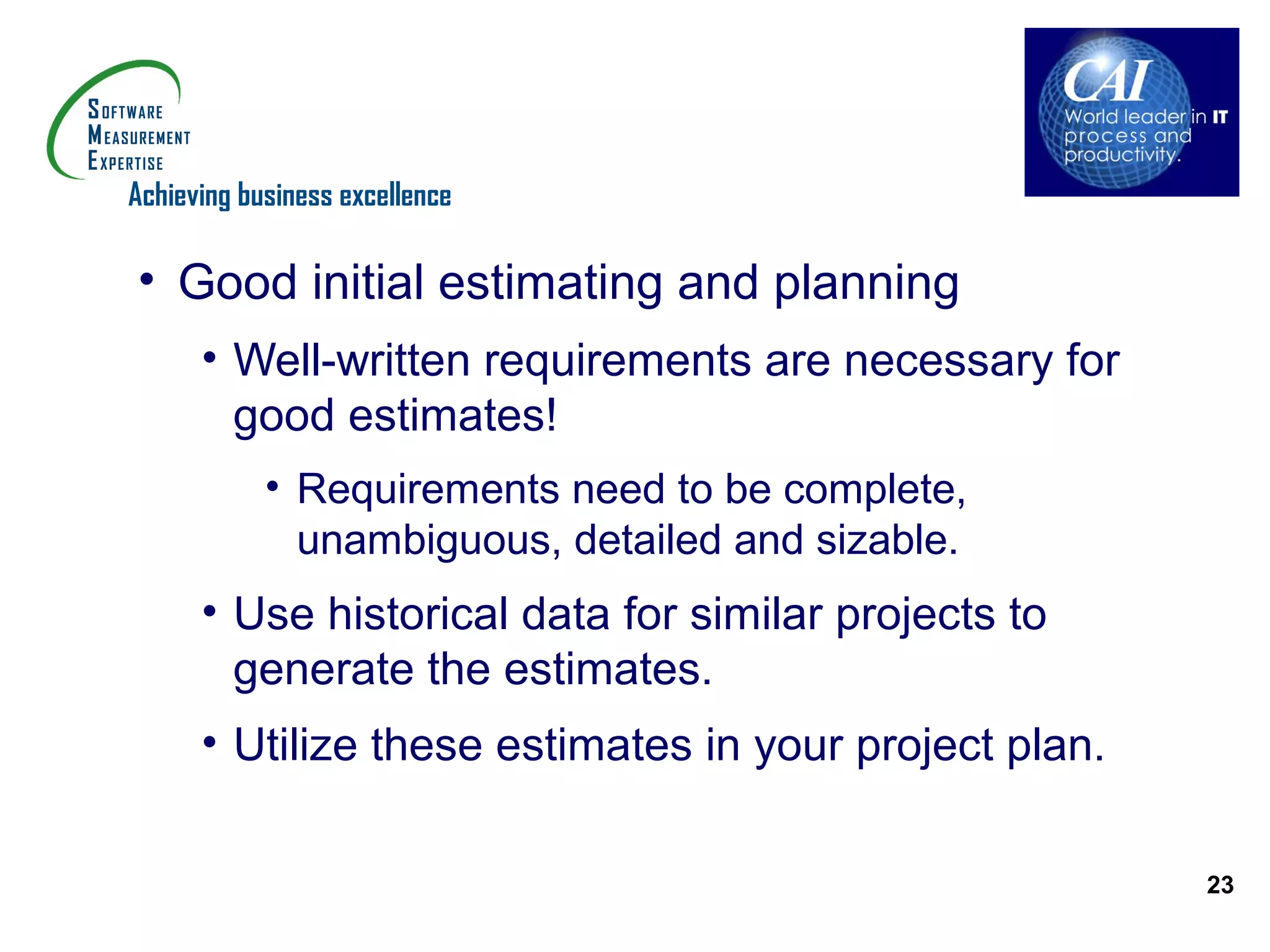 Achieving business excellence

• Good initial estimating and planning
      • Well-written requirements are necessary for
        good estimates!
            • Requirements need to be complete,
              unambiguous, detailed and sizable.
      • Use historical data for similar projects to
        generate the estimates.
      • Utilize these estimates in your project plan.

                                                        23
 