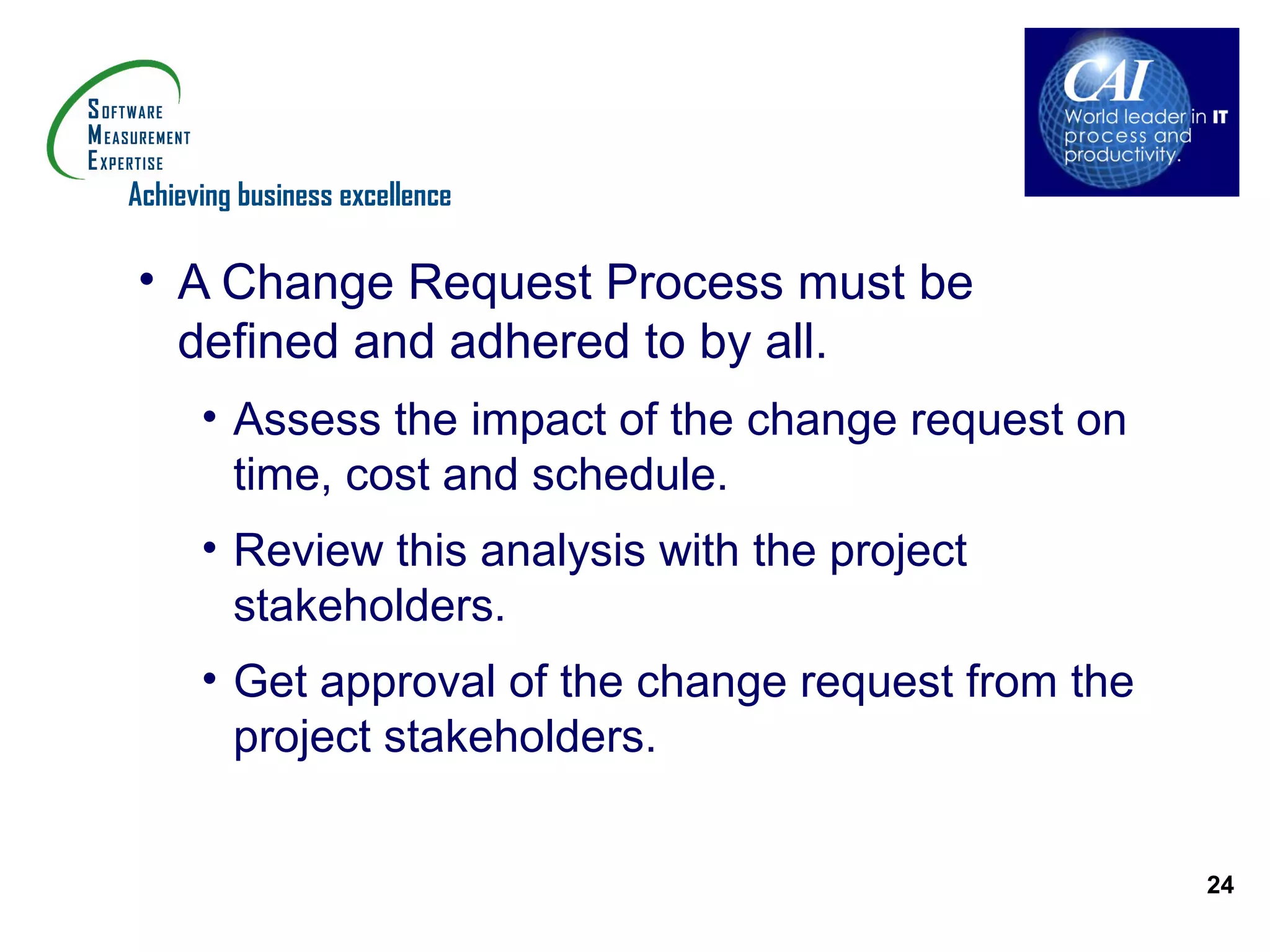 Achieving business excellence

• A Change Request Process must be
  defined and adhered to by all.
      • Assess the impact of the change request on
        time, cost and schedule.
      • Review this analysis with the project
        stakeholders.
      • Get approval of the change request from the
        project stakeholders.


                                                      24
 