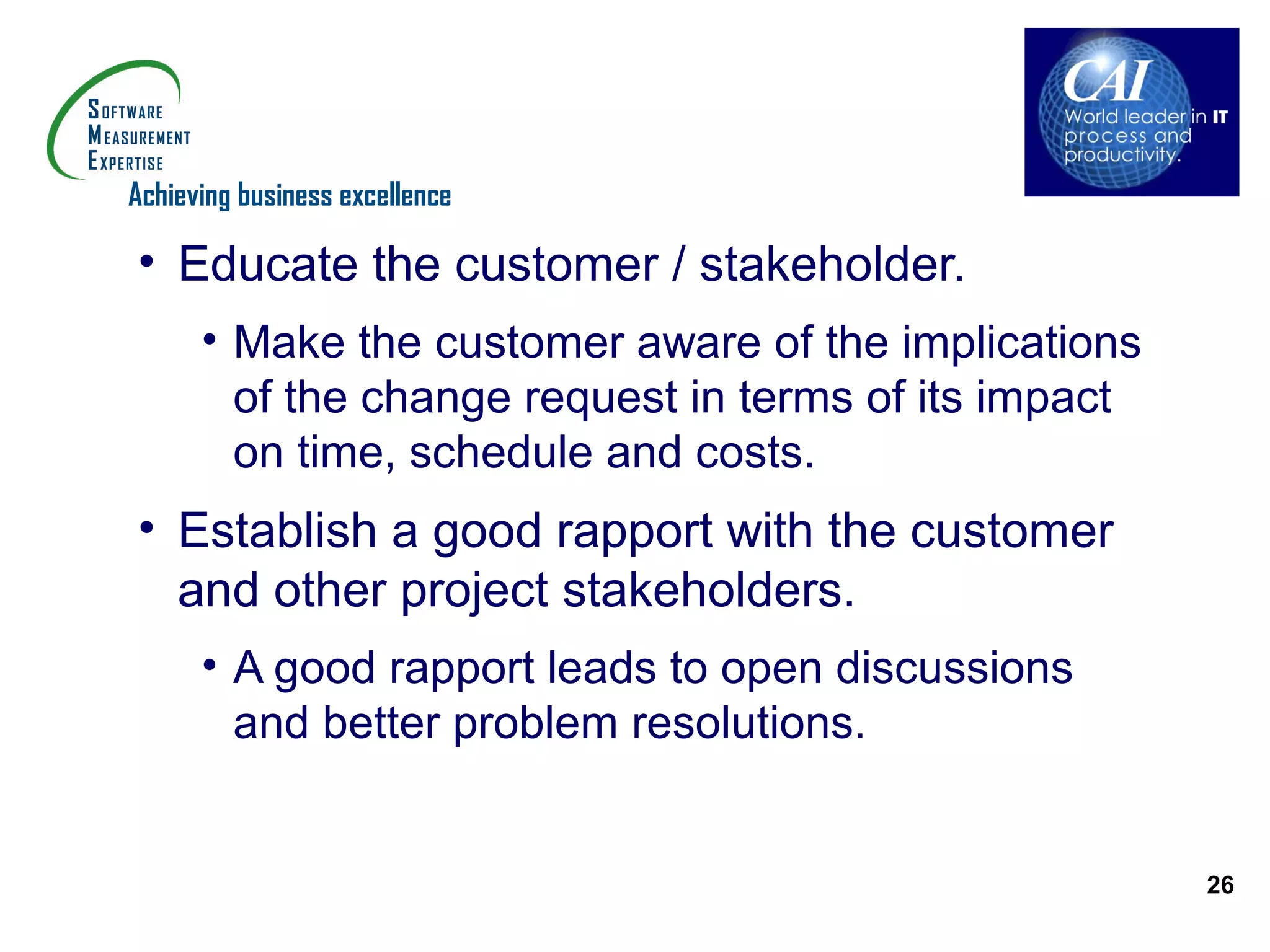 Achieving business excellence

• Educate the customer / stakeholder.
      • Make the customer aware of the implications
        of the change request in terms of its impact
        on time, schedule and costs.
• Establish a good rapport with the customer
  and other project stakeholders.
      • A good rapport leads to open discussions
        and better problem resolutions.


                                                       26
 
