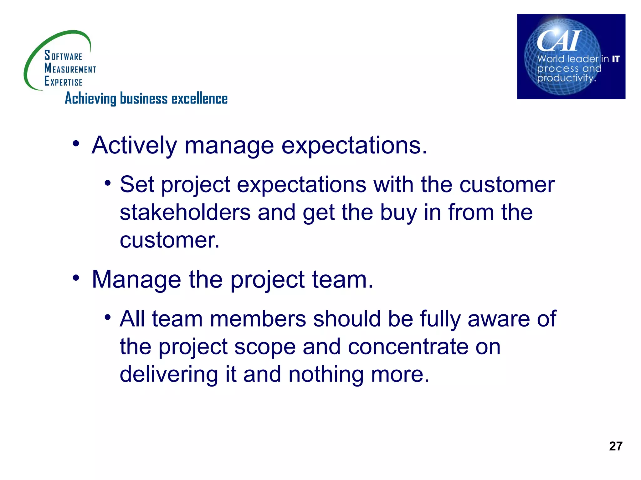 Achieving business excellence


 • Actively manage expectations.
      • Set project expectations with the customer
        stakeholders and get the buy in from the
        customer.
 • Manage the project team.
      • All team members should be fully aware of
        the project scope and concentrate on
        delivering it and nothing more.

                                                     27
 
