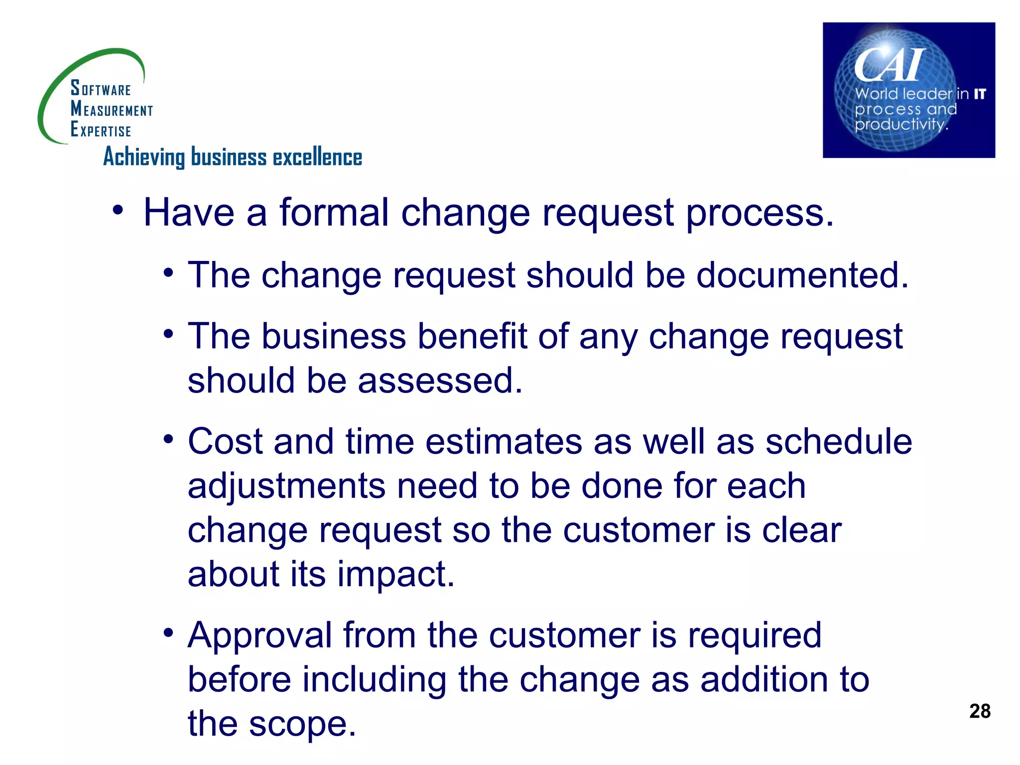 Achieving business excellence

• Have a formal change request process.
      • The change request should be documented.
      • The business benefit of any change request
        should be assessed.
      • Cost and time estimates as well as schedule
        adjustments need to be done for each
        change request so the customer is clear
        about its impact.
      • Approval from the customer is required
        before including the change as addition to
                                                      28
        the scope.
 