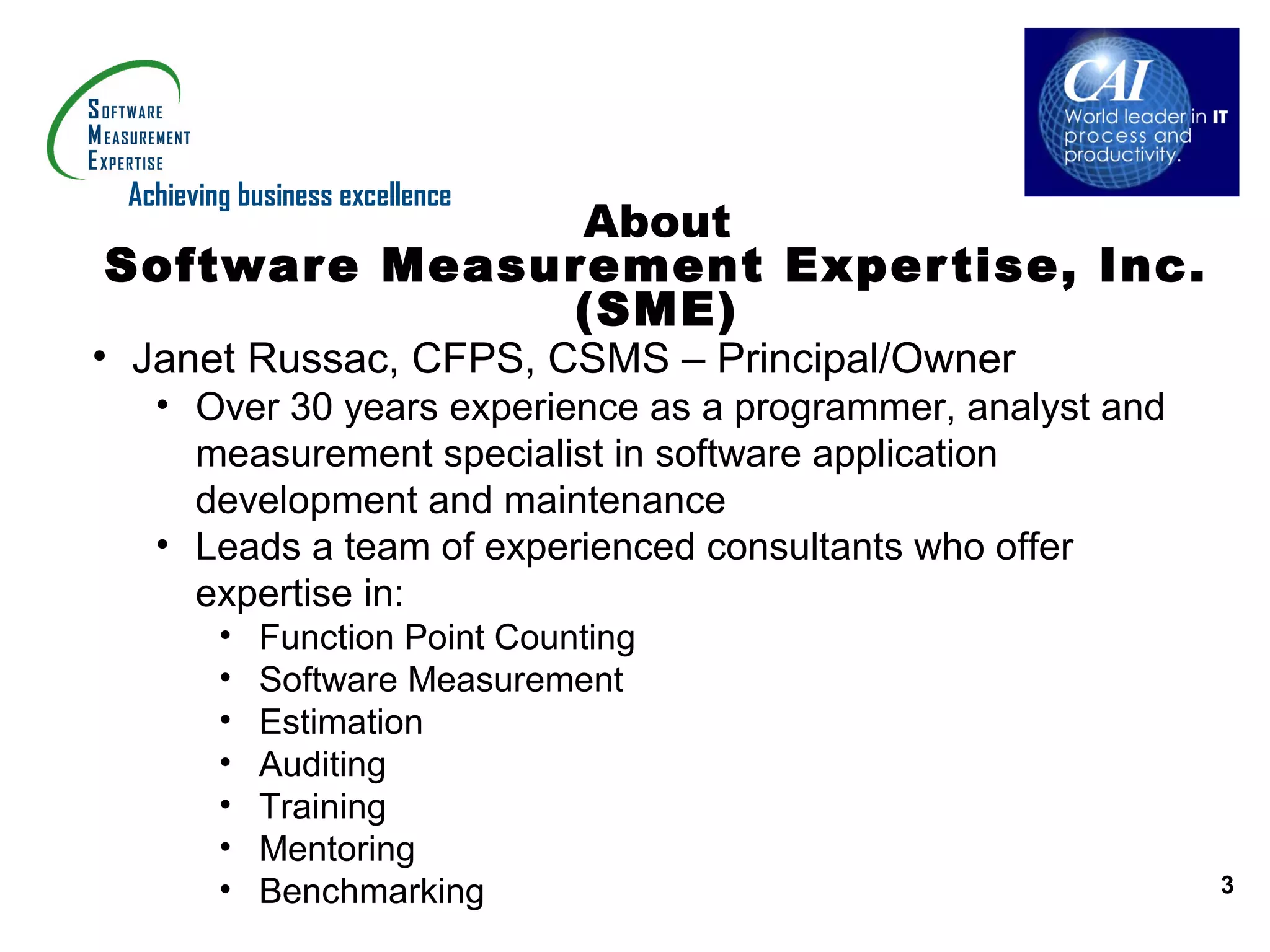 Achieving business excellence
               About
Software Measurement Exper tise, Inc.
              (SME)
• Janet Russac, CFPS, CSMS – Principal/Owner
   • Over 30 years experience as a programmer, analyst and
     measurement specialist in software application
     development and maintenance
   • Leads a team of experienced consultants who offer
     expertise in:
         •   Function Point Counting
         •   Software Measurement
         •   Estimation
         •   Auditing
         •   Training
         •   Mentoring
         •   Benchmarking                                    3
 