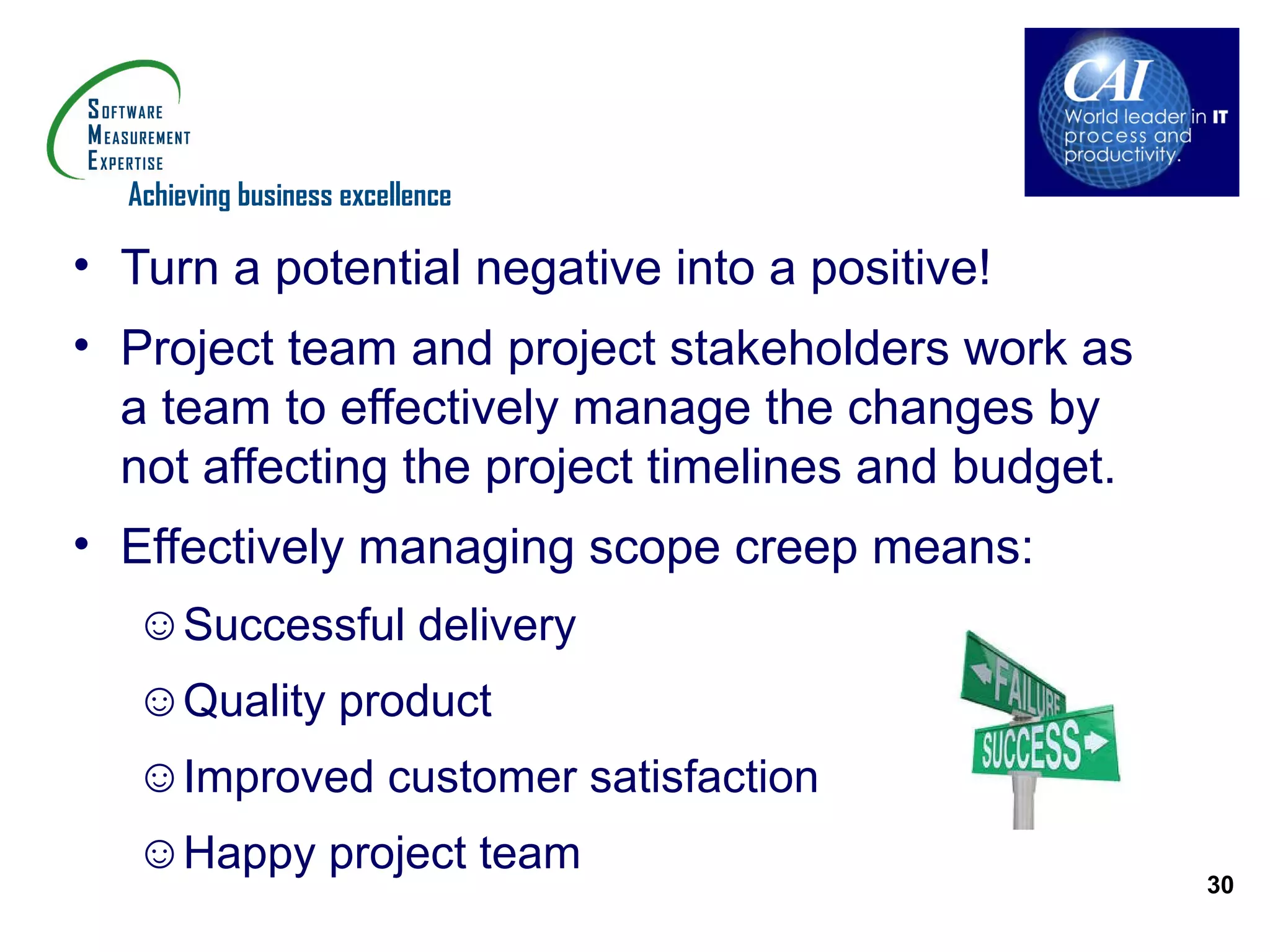 Achieving business excellence

• Turn a potential negative into a positive!
• Project team and project stakeholders work as
  a team to effectively manage the changes by
  not affecting the project timelines and budget.
• Effectively managing scope creep means:
   ☺Successful delivery
   ☺Quality product
   ☺Improved customer satisfaction
   ☺Happy project team
                                                    30
 