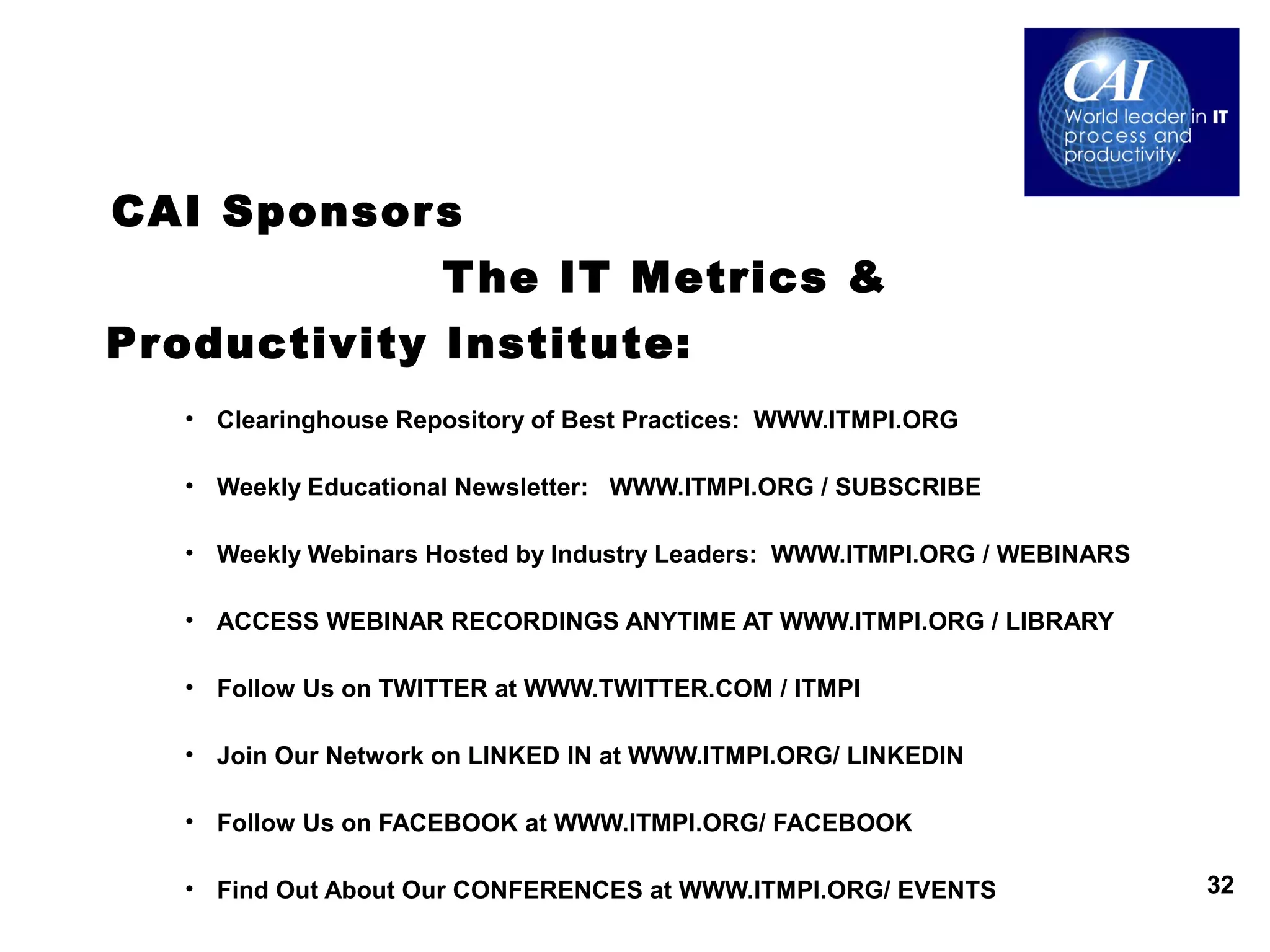 CAI Sponsor s
                      T he IT Metrics &
Productivity Institute:
   • Clearinghouse Repository of Best Practices: WWW.ITMPI.ORG

   • Weekly Educational Newsletter: WWW.ITMPI.ORG / SUBSCRIBE

   • Weekly Webinars Hosted by Industry Leaders: WWW.ITMPI.ORG / WEBINARS

   • ACCESS WEBINAR RECORDINGS ANYTIME AT WWW.ITMPI.ORG / LIBRARY

   • Follow Us on TWITTER at WWW.TWITTER.COM / ITMPI

   • Join Our Network on LINKED IN at WWW.ITMPI.ORG/ LINKEDIN

   • Follow Us on FACEBOOK at WWW.ITMPI.ORG/ FACEBOOK

   • Find Out About Our CONFERENCES at WWW.ITMPI.ORG/ EVENTS                32
 