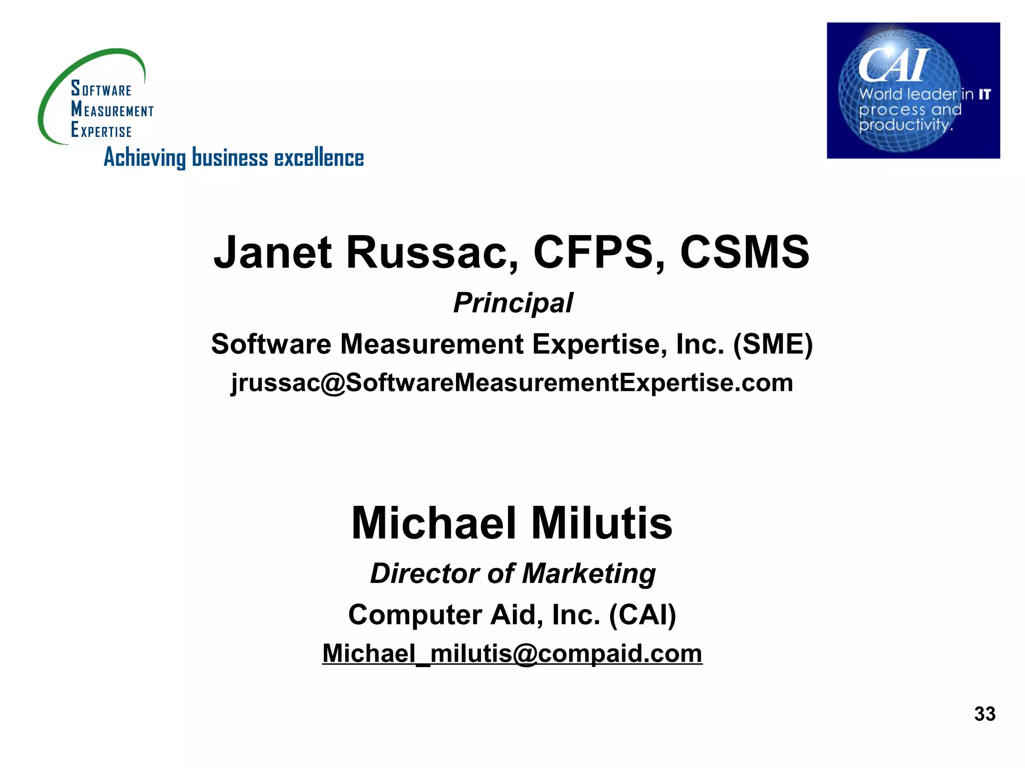 Achieving business excellence


            Janet Russac, CFPS, CSMS
                           Principal
           Software Measurement Expertise, Inc. (SME)
              jrussac@SoftwareMeasurementExpertise.com




                           Michael Milutis
                            Director of Marketing
                           Computer Aid, Inc. (CAI)
                        Michael_milutis@compaid.com

                                                         33
 